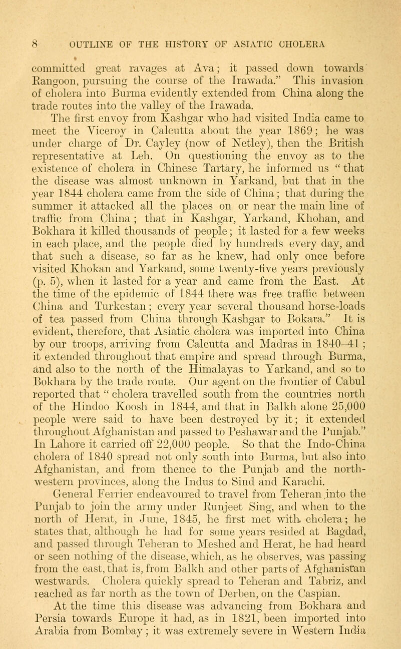 committed great ravages at Ava; it passed down towards Eangoon, pursuing the course of the Trawada. This invasion of cholera into Burma evidently extended from China along the trade routes into the valley of the Irawada. The first envoy from Kashgar who had visited India came to meet the Viceroy in Calcutta about the year 1869; he was under charge of Dr. Cayley (now of JSTetley), then the British representative at Leh. On questioning the envoy as to the existence of cholera in Chinese Tartary, he informed us  that the disease was almost unknown in Yarkand, but that in the year 1844 cholera came from the side of China; that during the summer it attacked all the places on or near the main line of traffic from China ; that in Kashgar, Yarkand, Khohan, and Bokhara it killed thousands of people; it lasted for a few weeks in each place, and the people died by hundreds every day, and that such a disease, so far as he knew, had only once before visited Khokan and Yarkand, some twenty-five years previously (p. 5), when it lasted for a year and came from the East. At the time of the epidemic of 1844 there was free traffic between China and Turkestan; every year several thousand horse-loads of tea passed from China through Kashgar to Bokara. It is evident, therefore, that Asiatic cholera was imported into China by our troops, arriving from Calcutta and Madras in 1840^1; it extended throughout that empire and spread through Burma, and also to the north of the Himalayas to Yarkand, and so to Bokhara by the trade route. Our agent on the frontier of Cabul reported that  cholera travelled south from the countries north of the Hindoo Koosh in 1844, and that in Balkh alone 25,000 people were said to have been destroyed by it; it extended throughout Afghanistan and passed to Peshawar and the Punjab. In Lahore it carried off' 22,000 people. So that the Indo-China cholera of 1840 spread not only south into Burma, but also into Afghanistan, and from thence to the Punjab and the north- western provinces, along the Indus to Sind and Karachi. General Ferrier endeavoured to travel from Teheran .into the Punjab to join the army under Eunjeet Sing, and when to the north of Herat, in June, 1845, he first met with cholera; he states that, although he had for some years resided at Bagdad, and passed through Teheran to Meshed and Herat, he had heard or seen nothing of the disease, which, as he observes, was passing from the east, that is, from Balkh and other parts of Afghanistan w^estwards. Cholera quickly spread to Teheran and Tabriz, and leached as far north as the town of Derben, on the Caspian. At the time this disease was advancing from Bokhara and Persia towards Europe it had, as in 1821, been imported into Arabia from Bombay; it was extremely severe in Western India