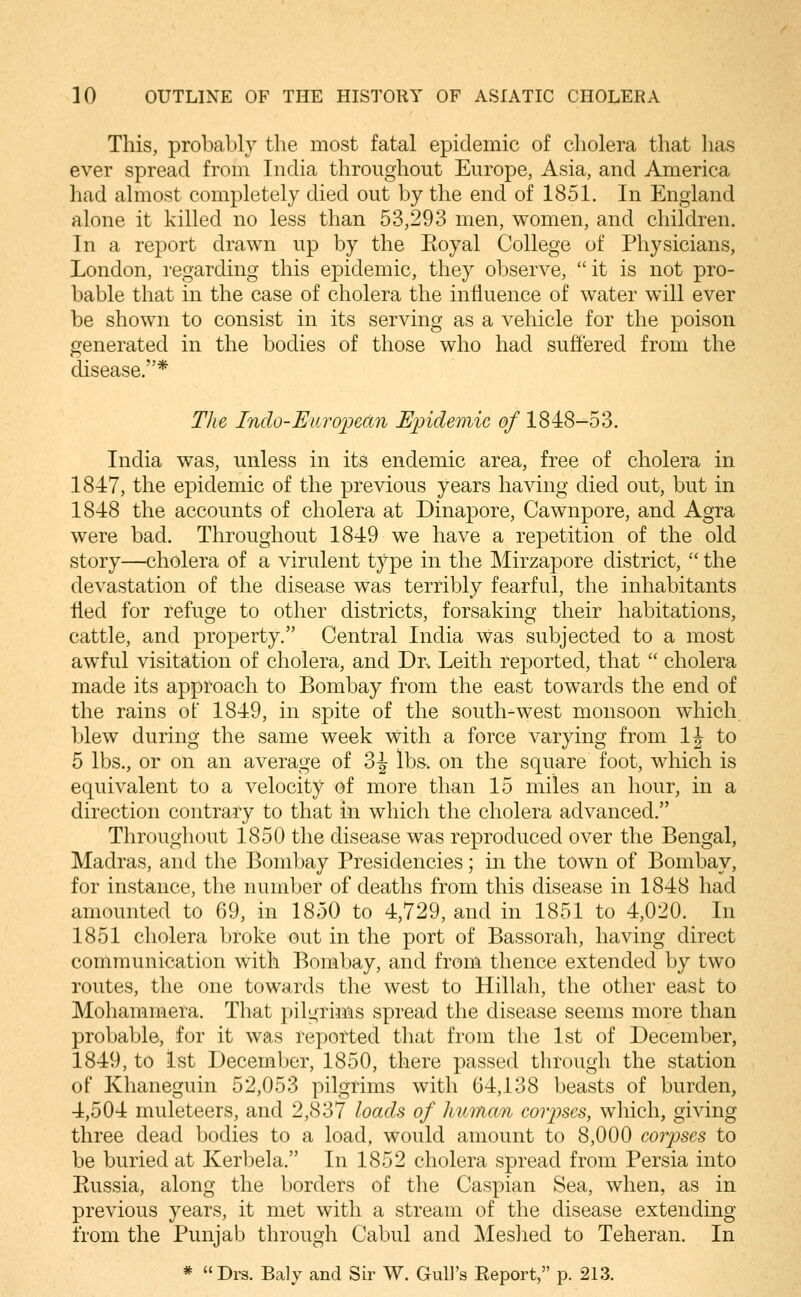 This, probably the most fatal epidemic of cholera that has ever spread from India throughout Europe, Asia, and America had almost completely died out by the end of 1851. In England alone it killed no less than 53,293 men, women, and children. In a report drawn up by the Eoyal College of Physicians, London, regarding this epidemic, they observe, it is not pro- bable that in the case of cholera the influence of water will ever be shown to consist in its serving as a vehicle for the poison generated in the bodies of those who had suffered from the disease.* TJie Inclo-Eiiroped7i Epidemic of 1848-53. India was, unless in its endemic area, free of cholera in 1847, the epidemic of the previous years having died out, but in 1848 the accounts of cholera at Dinapore, Cawnpore, and Agra were bad. Throughout 1849 we have a repetition of the old story—cholera of a virulent type in the Mirzapore district,  the devastation of the disease was terribly fearful, the inhabitants tied for refuge to other districts, forsaking their habitations, cattle, and property. Central India was subjected to a most awful visitation of cholera, and Dr^ Leith reported, that  cholera made its approach to Bombay from the east towards the end of the rains of 1849, in spite of the south-west monsoon which, blew during the same week with a force varying from IJ to 5 lbs., or on an average of 3^ lb&. on the square foot, which is equivalent to a velocity of more than 15 miles an hour, in a direction contrary to that in which the cholera advanced. Throughout 1850 the disease was reproduced over the Bengal, Madras, and the Bombay Presidencies; in the town of Bombay, for instance, the number of deaths from this disease in 1848 had amounted to 69, in 1850 to 4,729, and in 1851 to 4,020. In 1851 cholera broke out in the port of Bassorah, having direct communication with Bombay, and from thence extended by two routes, the one towards the west to Hillah, the other east to Mohammera. That pilgrims spread the disease seems more than probable, for it was reported that from the 1st of December, 1849, to 1st December, 1850, there passed through the station of Khaneguin 52,053 pilgrims with 64,138 beasts of burden, 4,504 muleteers, and 2,837 loads of human coiyses, which, giving three dead bodies to a load, would amount to 8,000 corpses to be buried at Kerbela. In 1852 cholera spread from Persia into Kussia, along the borders of the Caspian Sea, when, as in previous years, it met with a stream of the disease extending from the Punjab through Cabul and Meshed to Teheran. In * Drs. Baly and Sir W. Gull's Report, p. 213.