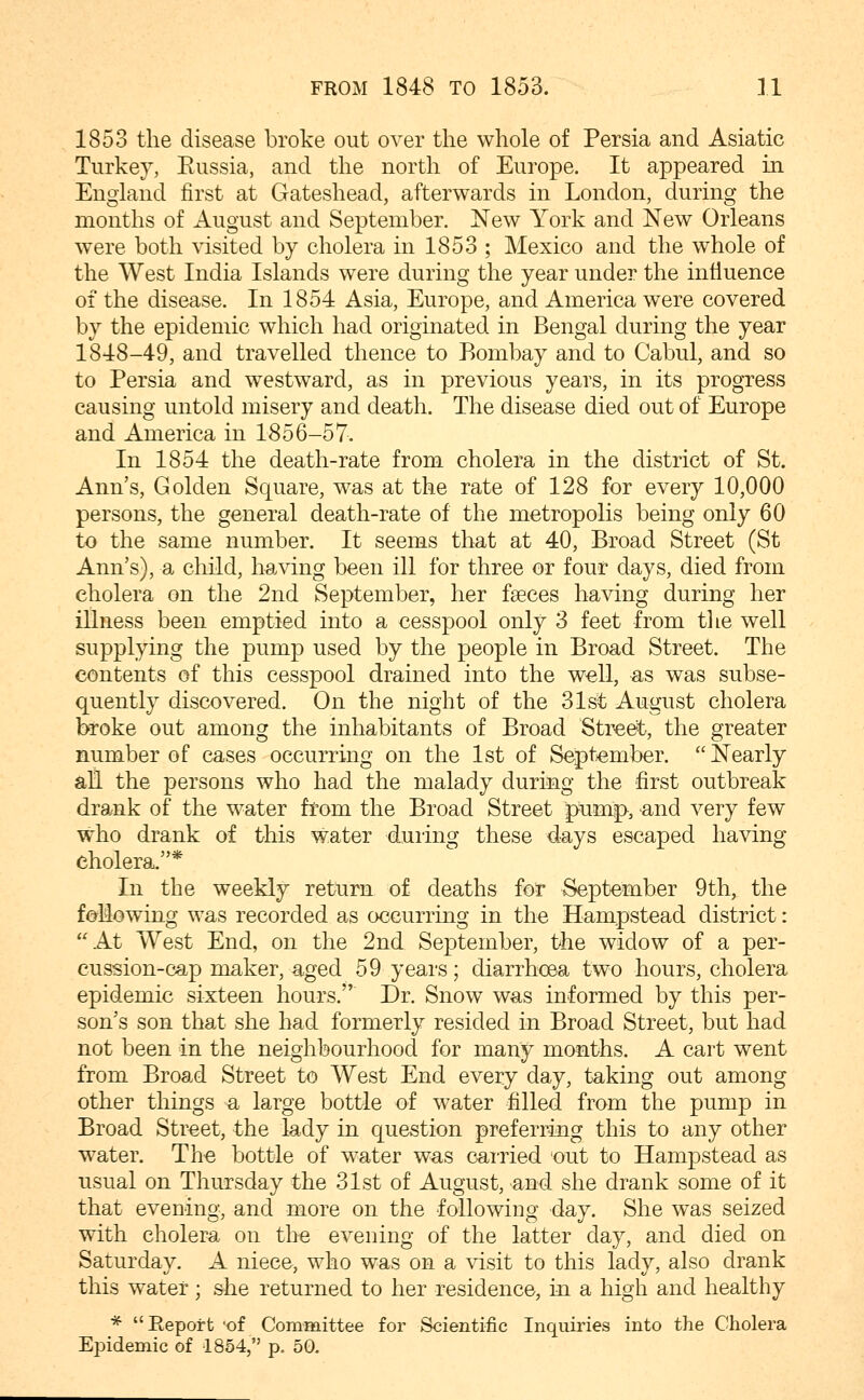 1853 the disease broke out over the whole of Persia and Asiatic Turkey, Russia, and the north of Europe. It appeared in England first at Gateshead, afterwards in London, during the months of August and September. New York and New Orleans were both visited by cholera in 1853 ; Mexico and the whole of the West India Islands were during the year under the influence of the disease. In 1854 Asia, Europe, and America were covered by the epidemic which had originated in Bengal during the year 1848-49, and travelled thence to Bombay and to Cabul, and so to Persia and westward, as in previous years, in its progress causing untold misery and death. The disease died out of Europe and America in 1856-57, In 1854 the death-rate from cholera in the district of St. Ann's, Golden Square, was at the rate of 128 for every 10,000 persons, the general death-rate of the metropolis being only 60 to the same number. It seems that at 40, Broad Street (St Ann's), a child, having been ill for three or four days, died from cholera on the 2nd September, her fseees having during her illness been emptied into a cesspool only 3 feet from tlie well supplying the pump used by the people in Broad Street. The contents of this cesspool drained into the well, as was subse- quently discovered. On the night of the 31st August cholera teoke out among the inhabitants of Broad Street, the greater number of cases occurring on the 1st of September.  Nearly all the persons who had the malady during the first outbreak drank of the water from the Broad Street pump^, and very few who drank of this water during these days escaped having cholera.* In the weekly return of deaths for September 9th^ the fallowing was recorded as occurring in the Hampstead district: At West End, on the 2nd September, the widow of a per- cussion-cap maker, aged 59 years; diarrhoea two hours, cholera epidemic sixteen hours. Dr. Snow was informed by this per- son's son that she had formerly resided in Broad Street, but had not been in the neighbourhood for many months. A cart went from Broad Street to West End every day, taking out among other things a large bottle of water filled from the pump in Broad Street, the lady in question preferring this to any other water. The bottle of water was cai-ried out to Hampstead as usual on Thursday the 31st of August, and she drank some of it that evening, and more on the following day. She was seized with cholera on the evening of the latter day, and died on Saturday, A niece, who was on a visit to this lady, also drank this water; she returned to her residence, in a high and healthy * Eeport -of Committee for Scientific Inquiries into the Cholera Epidemic of 1854, p. 50.