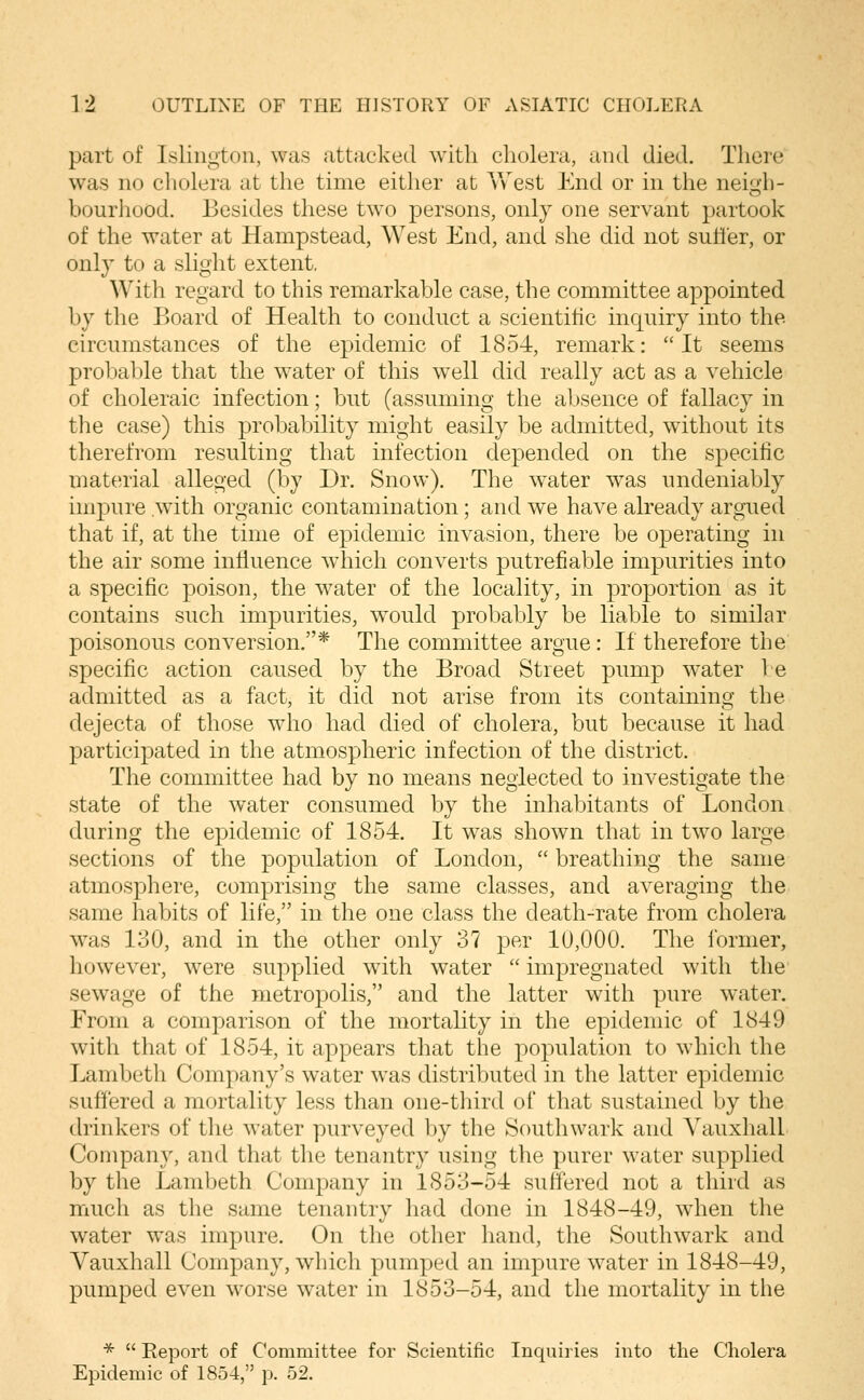 part of Islington, was attacked with cholera, and died. There was no cholera at the time either at Vv^est End or in the neigh- bourhood. Besides these two persons, only one servant partook of the water at Hampstead, West End, and she did not sutler, or only to a slight extent. With regard to this remarkable case, the committee appointed by the Board of Health to conduct a scientific inquiry into the circumstances of the epidemic of 1854, remark: It seems probable that the water of this w^ell did really act as a vehicle of choleraic infection; but (assuming the absence of fallacy in the case) this probability might easily be admitted, without its therefrom resulting that infection depended on the specific material alleged (by Dr. Snow). The water was undeniably impure .with organic contamination; and we have already argued that if, at the time of epidemic invasion, there be operating in the air some influence which converts putrefiable impurities into a specific poison, the water of the locality, in proportion as it contains such impurities, would probably be liable to similar poisonous conversion.* The committee argue: If therefore the specific action caused by the Broad Street pump water be admitted as a fact, it did not arise from its containing the dejecta of those who had died of cholera, but because it had participated in the atmospheric infection of the district. The committee had by no means neglected to investigate the state of the water consumed by the inhabitants of London during the epidemic of 1854. It was shown that in two large sections of the population of London,  breathing the same atmosphere, comprising the same classes, and averaging the same habits of hfe, in the one class the death-rate from cholera was 130, and in the other only 37 per 10,000. The former, however, were supplied with water  impregnated with the sewage of the metropolis, and the latter with pure water. From a comparison of the mortality in the epidemic of 1849 with that of 1854, it appears that the population to which the Lambeth Company's water was distributed in the latter epidemic suffered a mortality less than one-third of that sustained by the drinkers of the water purveyed by the Southwark and Yauxhall Company, and that the tenantry using the purer water supplied by the Lambeth Company in 1853-54 suffered not a third as much as the same tenantry had done in 1848-49, when the water was impure. On the other hand, the Southwark and Yauxhall Company, which pumped an impure water in 1848-49, pumped even worse water in 1853-54, and the mortality in the *  Eeport of Committee for Scientific Inquiries into the Cholera Epidemic of 1854, p. 52.