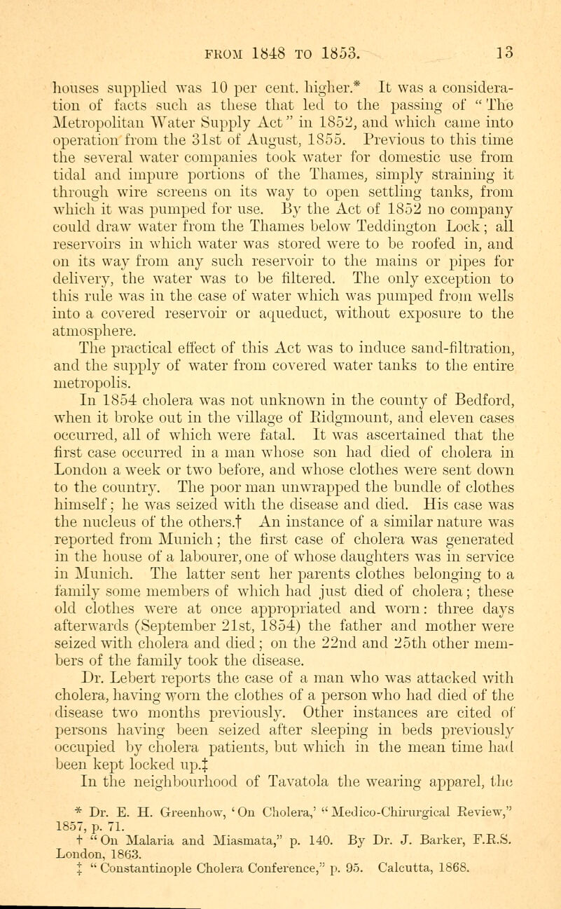 houses supplied was 10 per cent, higher.* It was a considera- tion of facts such as these that led to the passing of  The Metropolitan AVater Supply Act in 1852, and which came into operation from the 31st of August, 1855. Previous to this time the several water companies took water for domestic use from tidal and impure portions of the Thames, simply straining it through wire screens on its way to open settling tanks, from which it was pumped for use. By the Act of 1852 no company could draw water from the Thames below Teddington Lock; all reservoirs in which water was stored were to be roofed in, and on its way from any such reservoir to the mains or pipes for delivery, the water was to be filtered. The only exception to this rule was in the case of water which was pumped from wells into a covered reservoir or aqueduct, without exposure to the atmosphere. The practical effect of this Act was to induce sand-filtration, and the supply of water from, covered water tanks to the entire metropolis. In 1854 cholera was not unknown in the county of Bedford, when it broke out in the village of Ridgmount, and eleven cases occurred, all of which were fatal. It was ascertained that the first case occurred in a man whose son had died of cholera in London a week or two before, and whose clothes were sent down to the country. The poor man unwrapped the bundle of clothes himself; he was seized with the disease and died. His case was the nucleus of the others.f An instance of a similar nature was reported from Munich; the first case of cholera was generated in the house of a labourer, one of whose daughters was in service in Munich. The latter sent her parents clothes belonging to a family some members of which had just died of cholera; these old clothes were at once appropriated and worn: three days afterwards (September 21st, 1854) the father and mother were seized with cholera and died; on the 22nd and 25th other mem- bers of the family took the disease. Dr. Lebert reports the case of a man who was attacked Avith cholera, having worn the clothes of a person who had died of the disease two months previously. Other instances are cited of persons having been seized after sleeping in beds previously occupied by cholera patients, but which in the mean time had been kept locked up.J In the neighbourhood of Tavatola the wearing apparel, th(3 * Dr. E. H. Greenhow, ' On Cholera,' •' Medico-Chirurgical Review, 1857, p. 71. t Ou Malaria and Miasmata, p. 140. By Dr. J. Barker, F.E.S. London, 1863. t  Constantinople Cholera Conference, p. 95. Calcutta, 1868.