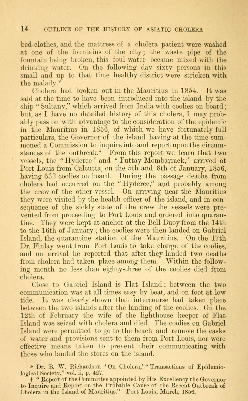 bed-clothes, and the mattress of a cholera patient were washed at one of the fountains of the city; the waste pipe of the fountain being broken, this foul water became mixed with the drinking water. On the following day sixty persons in this small and up to that time healthy district were stricken with the malady.* Cholera had broken out in the Mauritius in 1854. It was said at the time to have been introduced into the island by the ship  Sultany, wdiich arrived from India with coolies on board; but, as I have no detailed history of this cholera, I may prob- ably pass on with advantage to the consideration of the epidemic in the Mauritius in 1856, of which we have fortunately full particulars, the Governor of the island having at the time sum- moned a Commission to inquire into and report upon the circum- stances of the outbrealc.f From this report we learn that two vessels, the  Hyderee  and  Euttay Mombarrack, arrived at Port Louis from Calcutta, on the 5th and 8th of January, 1856, ha^^.ng 632 coohes on board. During the passage deaths from cholera had occurred on the Hyderee, a^d probably among the crew of the other vessel. On arriving near the Mauritius they were visited by the health officer of the island, and in con sequence of the sickly state of the crew the vessels were pre- vented from proceeding to Port Louis and ordered into quaran- tine. They were kept at anchor at the Bell Buoy from the 14th to the 16th of January; the coolies were then landed on Gabriel Island, the quarantine station of the Mauritius. On the 17th Dr. Finlay went from Port Louis to take charge of the coolies, and on arrival he reported that after they landed two deaths from cholera had taken place among them. Within the follow- ing month no less than eighty-three of the coolies died from cholera. Close to Gabriel Island is Flat Island ; between the two communication was at all times easy by boat, and on foot at low tide. It was clearly shown that intercourse had taken place between the two islands after the landing of the coolies. On the 12th of February the wife of the lighthouse keeper of Flat Island was seized with cholera and died. The coolies ou Gabriel Island were permitted to go to the beach and remove the casks of water and provisions sent to them from Port I^ouis, nor were effective means taken to prevent their communicating with those who landed the stores on the islg^nd. * Dr. B. W. Richardson ' On Cholera,'  Transactions of Epidemio- logical Society, vol. ii, p. 427. t  Report of the Committee appointed by His Excellency the Governor to Inquire and Report on the Probable Cause of the Recent Outbreak of Cholera in the Island of Mauritius. Port Louis, March, 1856.