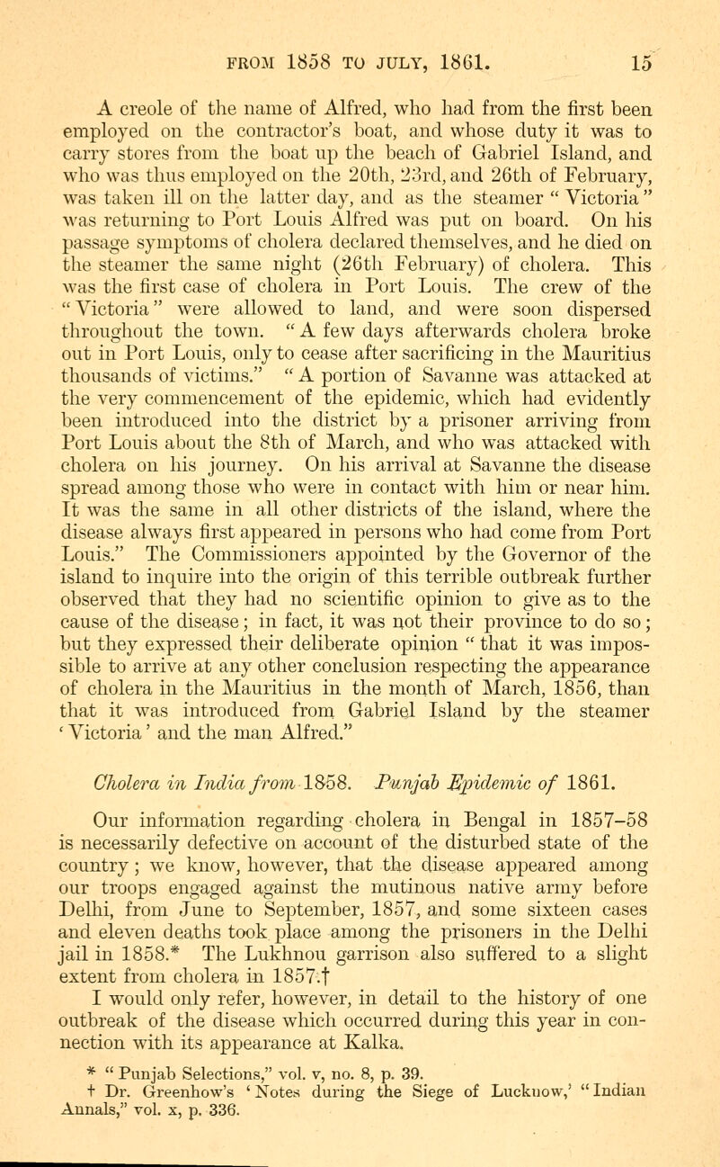 A Creole of the name of Alfred, who had from the first been employed on the contractor's boat, and whose duty it was to carry stores from the boat up the beach of Gabriel Island, and who was thus employed on the 20th, 23rd, and 26th of February, was taken ill on the latter day, and as the steamer  Victoria  was returning to Port Louis Alfred was put on board. On his passage symptoms of cholera declared themselves, and he died on the steamer the same night (26 th February) of cholera. This was the first case of cholera in Port Louis. The crew of the Victoria were allowed to land, and were soon dispersed throughout the town.  A few days afterwards cholera broke out in Port Louis, only to cease after sacrificing in the Mauritius thousands of victims.  A portion of Savanne was attacked at the very commencement of the epidemic, which had evidently been introduced into the district by a prisoner arriving from Port Louis about the 8th of March, and who was attacked with cholera on his journey. On his arrival at Savanne the disease spread among those who were in contact with him or near him. It was the same in all other districts of the island, where the disease always first appeared in persons who had come from Port Louis. The Commissioners appointed by the Governor of the island to inquire into the origin of this terrible outbreak further observed that they had no scientific opinion to give as to the cause of the disease; in fact, it was not their province to do so; but they expressed their deliberate opinion  that it was impos- sible to arrive at any other conclusion respecting the appearance of cholera in the Mauritius in the month of March, 1856, than that it was introduced from Gabriel Island by the steamer ' Victoria' and the man Alfred. Cholera in Lidia from 1S68. P'unjab Epidemic of 1861. Our information regarding cholera in Bengal in 1857-58 is necessarily defective on account of the disturbed state of the country; we know, however, that the disease appeared among our troops engaged against the mutinous native army before Delhi, from June to September, 1857, and some sixteen cases and eleven deaths took place among the prisoners in the Delhi jail in 1858.* The Lukhnou garrison also suffered to a slight extent from cholera in 1857.t I would only refer, however, in detail to the history of one outbreak of the disease which occurred during this year in con- nection with its appearance at Kalka. *  Punjab Selections, vol. v, no. 8, p. 39. + Dr. Greenhow's 'Notes during the Siege of Lucknow,' Indian Annals, vol. x, p. 336.