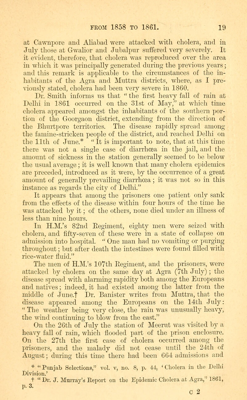 at Cawnpore and Aliabad were attacked with cholera, and in July those at Gwalior and Jubalpur suffered very severely. It it evident, therefore, that cholera was reproduced over the area in wliich it was principally generated during the previous years; and this remark is applicable to the circumstances of the in- habitants of the Agra and Muttra districts, where, as I pre- viously stated, cholera had been very severe in 1860. Dr. Smith informs us that  the first heavy fall of rain at Dellii hi 1861 occurred on the 31st of May, at which time cholera appeared amongst the inhabitants of the southern por- tion of the Goorgaon district, extending from the direction of the Bhurtpore territories. The disease rapidly spread among the famine-stricken people of the district, and reached Delhi on the 11th of June.*  It is important to note, that at this time there was not a smgle case of diarrhoea in the jail, and the amount of sickness in the station generally seemed to be below the usual average; it is well known that many cholera epidemics are preceded, introduced as it were, by the occurrence of a great amount of generally prevaihng diarrhosa; it was not so in this instance as regards the city of Delhi. It appears that among the prisoners one patient only sank from the effects of the disease within four hours of the time he was attacked by it; of the others, none died under an illness of less than nine hours. In H.M.'s 82nd Eegiment, eighty men were seized with cholera, and fifty-seven of these were in a state of collapse on admission into hospital.  One man had no vomiting or purging throughout; but after death the intestines were found filled with rice-water fluid. The men of H.M.'s 107th Eegiment, and the prisoners, were attacked by cholera on the same day at Agra (7th July); the disease spread with alarming rapidity both among the Europeans and natives; indeed, it had existed among the latter from the middle of Junaf Dr. Banister writes from Muttra, that the disease appeared among the Europeans on the 14th July:  The weather being very close, the rain was unusually heavy, the wind continuing to blow from the east. On the 26th of July the station of Meerut was visited by a heavy fall of rain, which flooded part of the prison enclosure. On the 27th the first case of cholera occurred among the prisoners, and the malady did not cease until the 24th of August; during this time'there had been 664 admissions and ^ * Punjab Selections, vol. v, no. 8, p. 44. 'Cholera in the Delhi Division.' +  Dr. J. Mim-ay's Eeport on the Epidemic Cholera at Agra, 1861, p. 3. c 2