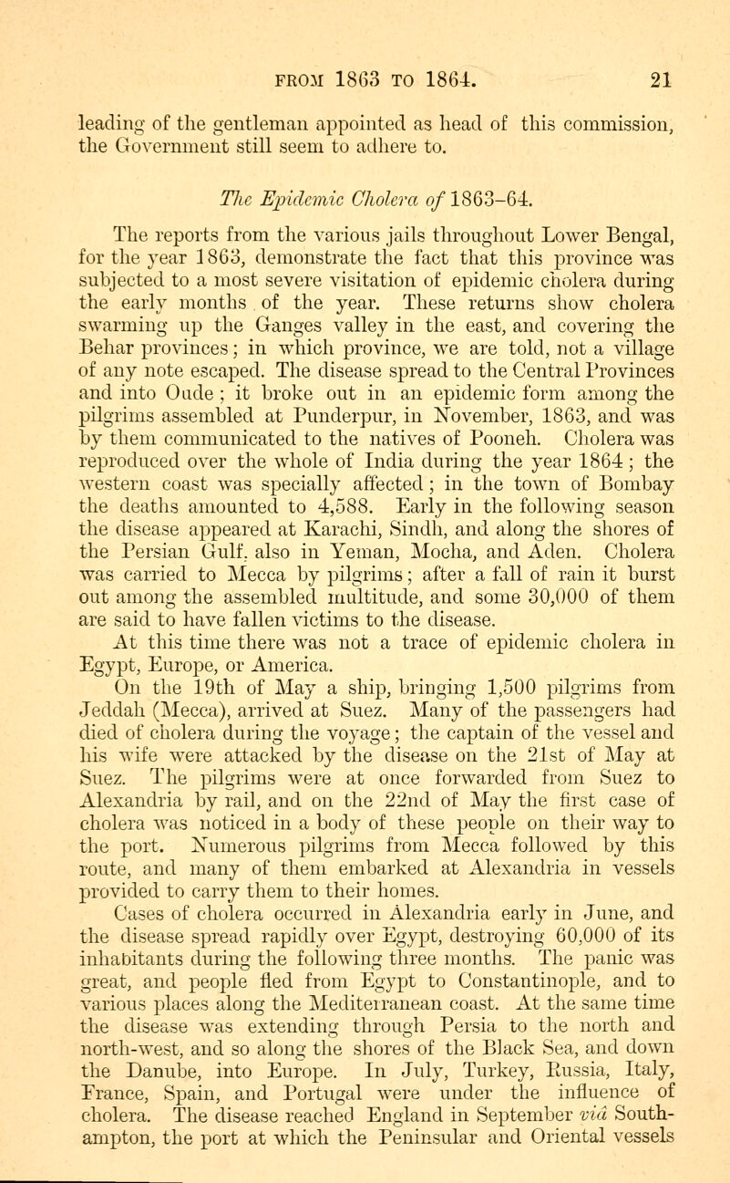 leading of the gentleman appointed as head of this commission, the Government still seem to adhere to. The Epidemic Cholera o/1863-64. The reports from the various jails throughout Lower Bengal, for the year 1863, demonstrate the fact that this province was subjected to a most severe visitation of epidemic cholera during the early months of the year. These returns show cholera swarming up the Ganges valley in the east, and covering the Behar provinces; in which province, we are told, not a village of any note escaped. The disease spread to the Central Provinces and into Oade ; it broke out in an epidemic form among the pilgrims assembled at Punderpur, in November, 1863, and was by them communicated to the natives of Pooneh. Cholera was reproduced over the whole of India during the year 1864; the western coast was specially affected; in the town of Bombay the deaths amounted to 4,588. Early in the following season the disease appeared at Karachi, Sindh, and along the shores of the Persian Gulf, also in Yeman, Mocha, and Aden. Cholera was carried to Mecca by pilgrims; after a fall of rain it burst out among the assembled multitude, and some 30,000 of them are said to have fallen victims to the disease. At this time there was not a trace of epidemic cholera in Egypt, Europe, or America. On the 19th of May a ship, bringing 1,500 pilgrims from Jeddah (Mecca), arrived at Suez. Many of the passengers had died of cholera during the voyage; the captain of the vessel and his wife were attacked by the disease on the 21st of May at Suez. The pilgrims were at once forwarded from Suez to Alexandria by rail, and on the 22nd of May the first case of cholera was noticed in a body of these people on their way to the port. Xumerous pilgrims from Mecca followed by this route, and many of them embarked at Alexandria in vessels provided to carry them to their homes. Cases of cholera occurred in Alexandria early in June, and the disease spread rapidly over Egypt, destroying 60,000 of its inhabitants during the following three months. The panic was great, and people fled from Egypt to Constantinople, and to various places along the Mediterranean coast. At the same time the disease was extending through Persia to the north and north-west, and so along the shores of the Black Sea, and down the Danube, into Europe. In July, Turkey, Ptussia, Italy, Erance, Spain, and Portugal were under the influence of cholera. The disease reached England in September via South- ampton, the port at which the Peninsular and Oriental vessels