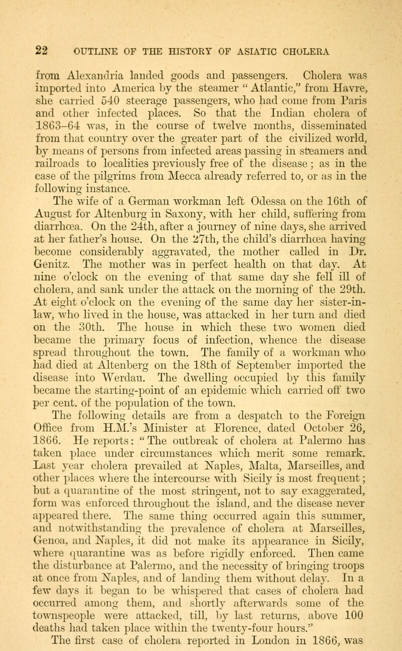from Alexandria landed goods and passengers. Cholera was imported into America by the steamer  Atlantic, from Havre, she carried 540 steerage passengers, who had come from Paris and other infected places. So that the Indian cholera of 1863-64 was, in the course of twelve months, disseminated from that country over the greater part of the civilized world, by means of persons from infected areas passing in steamers and railroads to locahties previously free of the disease; as in the case of the pilgrims from Mecca already referred to, or as in the f olio win q; instance. The wife of a German workman left Odessa on the 16tli of August for Altenburg in Saxony, with her child, suffering from diarrhoea. On the 24th, after a journey of nine days, she arrived at her father's house. On the 27th, the child's diarrhoea having become considerably aggravated, the mother called in Dr. Genitz. The mother was in perfect health on that day. At nine o'clock on the evening of tliat same day she fell ill of cholera, and sank under the attack on the morning of the 29th. At eight o'clock on the evening of the same day her sister-in- law, who lived in the house, was attacked in her turn and died on the 30th. The house in which these two women died became the primary focus of infection, whence the disease spread throughout the town. The family of a workman who had died at Altenberg on the 18th of September imported the disease into Werdau. The dwelling occupied by this family became the starting-point of an epidemic which carried off two per cent, of the population of the town. The following details are from a despatch to the Foreign Office from H.M.'s Minister at Florence, dated October 26, 1866. He reports: The outbreak of cholera at Palermo has taken place under circumstances which merit some remark. Last year cholera prevailed at ^NTaples, Malta, Marseilles, and other places where the intercourse with Sicily is most frequent; but a quarantine of the most stringent, not to say exaggerated, form was enforced throughout the island, and the disease never appeared there. The same thing occurred again this summer, and notwithstanding the prevalence of cholera at Marseilles, Genoa, and Naples, it did not make its appearance in Sicily, where quarantine was as before rigidly enforced. Then came the disturbance at Palermo, and the necessity of bringing troops at once from Naples, and of landing them without dela}\ In a few days it began to be w^hispered that cases of cholera had occurred among them, and shortly afterwards some of the townspeople were attacked, till, by last returns, above 100 deaths had taken place within the twenty-four hours. The first case of cholera reported in London in 1866, was