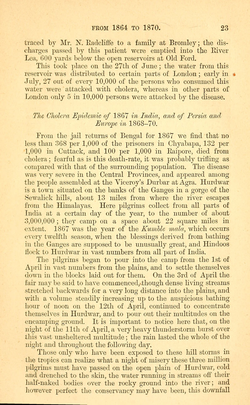 traced by Mr. K Eadcliffe to a family at Bromley; the dis- charges passed by this patient were emptied into the Eiver Lea, 600 yards below the open reservoirs at Old Ford. This took place on the 27th of June; the water from this reservoir was distributed to certain parts of London; early in July, 27 out of every 10,000 of the persons who consumed this water were attacked with cholera, whereas in other parts of London only 5 in 10,000 persons were attacked by the disease. Tlie Cholera E^nclemic of 1867 in India, and of Persia and Europe in 1868-70. From the jail returns of Bengal for 1867 we find that no less than 368 per 1,000 of the prisoners in Chyabapa, 132 per 1,000 in Cuttack, and 100 per 1,000 in Eaipore, died from cholera; fearful as is this death-rate, it was probably trifling as compared with that of the surrounding population. The disease was very severe in the Central Pro\dnces, and appeared among the people assembled at the Viceroy's Durbar at Agra. Hurdwar is a town situated on the banks of the Ganges in a gorge of the Sewalick hills, about 13 miles from where the river escapes from the Himalayas. Here pilgrims collect from all parts of India at a certain day of the year, to the number of about 3,000,000 ; they camp on a space about 22 square miles in extent. 1867 was the year of the Kunible mala, which occurs every twelfth season, when the blessings derived from bathing in the Ganges are supposed to be unusually great, and Hindoos flock to Hurdwar in vast numbers from all part of India. The pilgrims began to pour into the camp from the 1st of April in vast numbers from the plains, and to settle themselves down in the blocks laid out for them. On the 3rd of April the fair may be said to have commenced, though dense living streams stretched backwards for a very long distance into the plains, and with a volume steadily increasing up to the auspicious bathing hour of noon on the 12th of April, continued to concentrate themselves in Hurdwar, and to pour out their multitudes on the encamping ground. It is important to notice here that, on the night of the 11th of April, a very heavy thunderstorm burst over this vast unsheltered multitude; the rain lasted the whole of the night and throughout the following day. Those only who have been exposed to these hill storms in the tropics can realize what a night of misery these three miUion pilgrims must have passed on the open plain of Hurdwar, cold and drenched to the skin, the water running in streams off their half-naked bodies over the rocky ground into the river; and however perfect the conservancy may have been, this downfall