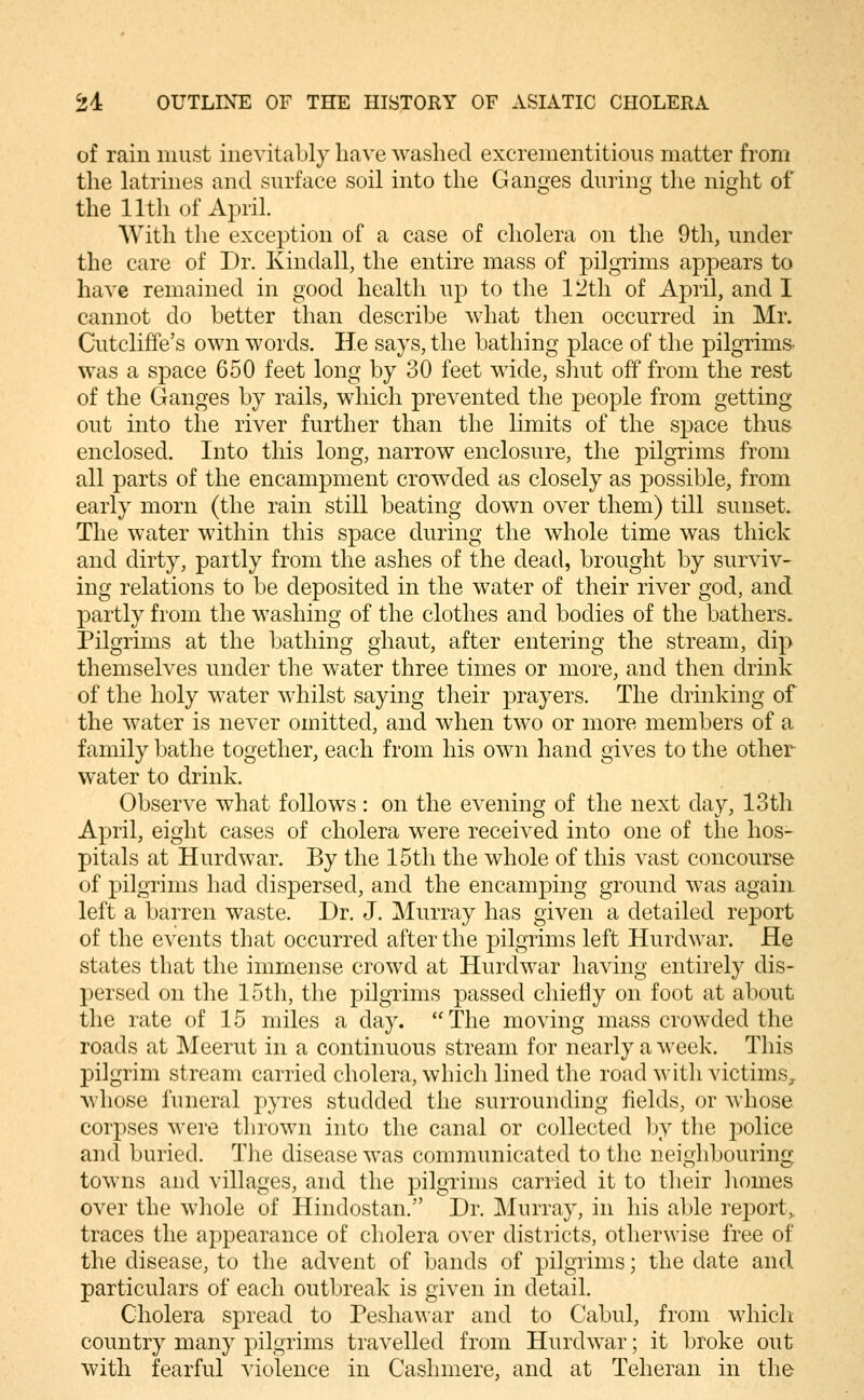 of rain must inevitably have washed excrementitious matter from the latrines and surface soil into the Ganges during the night of the 11th of April. With the exception of a case of cholera on the 9th, under the care of Dr. Kindall, the entire mass of pilgrims appears to have remained in good health up to the 12th of April, and I cannot do better than describe what then occurred in Mr. Cutcliffe's own words. He says, the bathing place of the pilgrims, was a space 650 feet long by 30 feet wide, shut off from the rest of the Ganges by rails, which prevented the people from getting out into the river further than the limits of the space thus enclosed. Into this long, narrow enclosure, the pilgrims from all parts of the encampment crowded as closely as possible, from early morn (the rain still beating down over them) till sunset. The water within this space during the whole time was thick and dirty, partly from tlie ashes of the dead, brought by surviv- ing relations to be deposited in the water of their river god, and partly from the washing of the clothes and bodies of the bathers. Pilgrims at the bathing ghaut, after entering the stream, dip themselves under the water three times or more, and then drink of the holy water whilst saying their prayers. The drinking of the water is never omitted, and when two or more members of a family bathe together, each from his own hand gives to the other water to drink. Observe what follows: on the evening of the next day, 13th April, eight cases of cholera were received into one of the hos- pitals at Hurdwar. By the 15th the whole of this vast concourse of pilgrims had dispersed, and the encamping ground was again left a barren waste. Dr. J. Murray has given a detailed report of the events that occurred after the pilgrims left Hurdwar. He states that the immense crowd at Hurdwar having entirely dis- persed on the 15th, the pilgrims passed chiefly on foot at about the rate of 15 miles a day. The moving mass crowded the roads at Meerut in a continuous stream for nearly a week. This pilgrim stream carried cholera, which lined the road with victims^ whose funeral pyres studded the surrounding fields, or whose corpses were thrown into the canal or collected by the police and buried. The disease was communicated to the neighbouring towns and villages, and the pilgrims carried it to their liomes over the whole of Hindostan. Dr. ]\lurray, in his able rej^ort,. traces the appearance of cholera over districts, otherwise free of the disease, to the advent of bands of pilgrims; the date and particulars of each outbreak is given in detail. Cholera spread to Peshawar and to Cabul, from whicli country many pilgrims travelled from Hurdwar; it broke out with fearful violence in Cashmere, and at Teheran in the