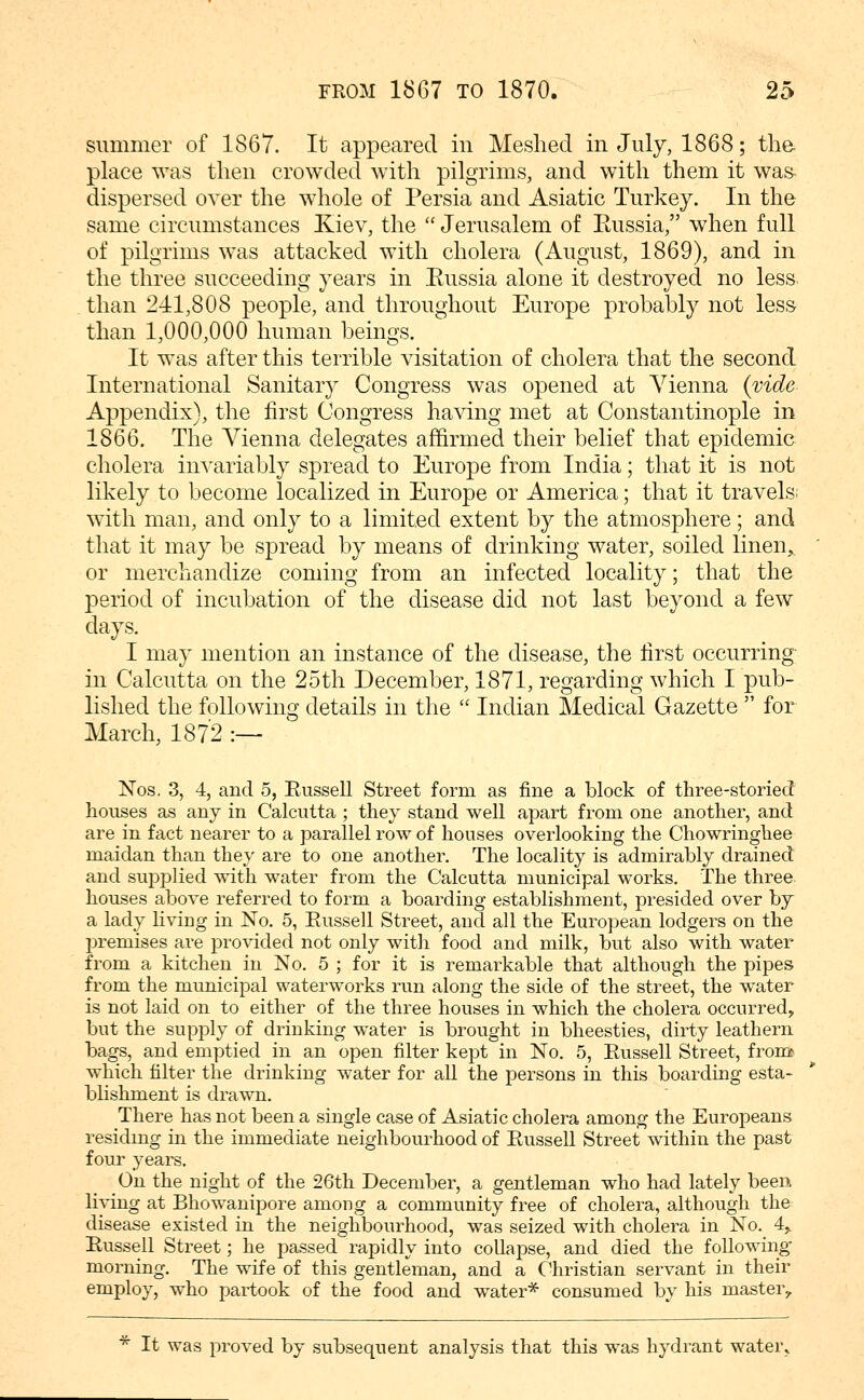 summer of 1867. It appeared in Meshed in July, 1868; tlie- place was then crowded with pilgrims, and with them it was- dispersed over the whole of Persia and Asiatic Turkey. In the same circumstances Kiev, the  Jerusalem of Eussia/' when full of pilgrims was attacked with cholera (August, 1869), and in the three succeeding years in Eussia alone it destroyed no less, than 241,808 people, and throughout Europe probably not les& than 1,000,000 human beings. It was after this terrible visitation of cholera that the second International Sanitary Congress was opened at Vienna {vide Appendix), the first Congress having met at Constantinople in 1866. The Vienna delegates affirmed their belief that epidemic cholera invariably spread to Europe from India; that it is not likely to become localized in Europe or America; that it travels; with man, and only to a limited extent by the atmosphere; and that it may be spread by means of drinking water, soiled linen, or merchandize coming from an infected locality; that the period of incubation of the disease did not last beyond a few days. I may mention an instance of the disease, the first occurring- in Calcutta on the 25th December, 1871, regarding which I pub- lished the following details in the  Indian Medical Gazette  for March, 1872 :— Nos, 3, 4, and 5, Russell Street form as fine a block of three-storied houses as any in Calcutta ; they stand well apart from one another, and are in fact nearer to a parallel row of houses overlooking the Chowringhee maidan than they are to one another. The locality is admirably drained and supplied with water from the Calcutta municipal works. The three houses above referred to form a boarding establishment, presided over by a lady living in No. 5, Eussell Street, and all the European lodgers on the premises are j)rovided not only with food and milk, but also with water from a kitchen in No. 5 ; for it is remarkable that although the pipes from the municipal waterworks run along the side of the street, the water is not laid on to either of the three houses in which the cholera occurred^ but the supply of drinking water is brought in bheesties, dirty leathern bags, and emptied in an open filter kept in No. 5, Russell Street, from^ which filter the drinking water for aU the persons in this boarding esta- blishment is drawn. There has not been a single case of Asiatic cholera among the Europeans residmg in the immediate neighbourhood of Russell Street within the past four years. On the night of the 26th December, a gentleman who had lately been living at Bhowanipore among a community free of cholera, although the^ disease existed in the neighbourhood, was seized with cholera in No. 4^ Russell Street; he passed rapidly into collapse, and died the following- morning. The wife of this gentleman, and a Christian servant in their employ, who partook of the food and water* consumed by his master^ * It was proved by subsequent analysis that this was hydrant water^