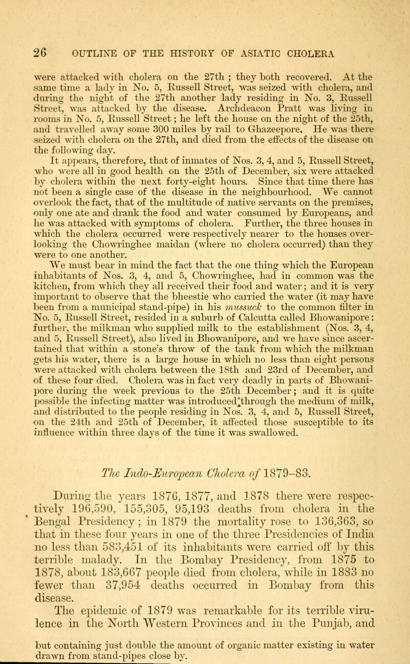 were attacked with cholera on the 27th ; they both recovered. At the same time a lady in No. 5, Eussell Street, was seized with cholera, and during the night of the 27th another lady residing in No. 3, Eussell Street, was attacked by the disease. Archdeacon Pratt was living in rooms in No. 5, Eussell Street; he left the house on the night of the 25th, and travelled away some 300 miles by rail to Ghazeepore, He was there seized with cholera on the 27th, and died from the effects of the disease on the following day. It appeals, therefore, that of inmates of Nos. 3, 4, and 5, Eussell Street, who were all in good health on the 25th of December, six were attacked by cholera within the next forty-eight hours. Since that time there has not been a single case of the disease in the neighbourhood. We cannot overlook the fact, that of the multitude of native servants on the premises, only one ate and drank the food and water consumed by Europeans, and he was attacked with symptoms of cholera. Further, the three houses in which the cholera occurred were respectively nearer to the houses over- looking the Chowringhee maidan (where no cholera occurred) than they were to one another. We must bear in mind the fact that the one thing which the European inhabitants of Nos. 3, 4, and 5, Chowringhee, had in common was the kitchen, from which they all received their food and water; and it is very important to observe that the bheestie who carried the water (it may have been from a municipal stand-pipe) in his mussucJc to the common filter in No. 5, Eussell Street, resided in a suburb of Calcutta called Bhowanipore: further, the milkman who supplied milk to the establishment (Nos. 3, 4, and 5, Eussell Street), also lived in Bhowanipore, and we have since ascer- tained that within a stone's throw of the tank from which the milkman gets his water, there is a large house in which no less than eight persons were attacked with cholera between the 18th and 23rd of December, and of these four died. Cholera was in fact very deadly in parts of Bhowani- pore during the week previous to the 25th December; and it is quite possible the infecting matter was introduced^through the medium of milk, and distributed to the people residing in Nos, 3, 4, and 5, Eussell Street, on the 24th and 25th of December, it affected those susceptible to its influence within three days of the time it was swallowed. The Indo-European Cholera of 1879-83. DuriiiL;- the years 1876, 1877, and 1878 there were respec- tively 196,590, 155,305, 95,193 deaths from cholera in the Bengal Presidency; in 1879 the mortality rose to 136,363, so that in these four years in one of the three Presidencies of India no less than 583,451 of its inhabitants were carried ofi by this terrible malady. In the Bombay Presidency, from 1875 to 1878, about 183,667 people died from cholera, while in 1883 no fewer than 37,954 deaths occurred in Bombay from this disease. The epidemic of 1879 was remarkable for its terrible viru- lence in the North W&stern Provinces and in the Punjab, and but containing just double the amount of organic matter existing in water dra,wn from stand-pipes close by.