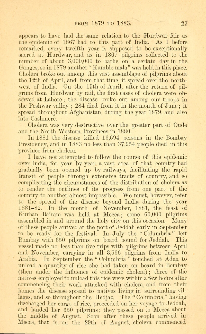 appears to have had the same relation to the Hurdwar fair as the epidemic of 1867 had to this part of India. As I before remarked, every twelfth year is supposed to be exceptionally sacred at Hurdwar, and as in 1867 pilgrims collected to the number of about 3,000,000 to bathe on a certain day in the Ganges, so in 1879 another  Kumble mala was held in this place. Cholera broke out among this vast assemblage of pilgrims about the 12th of April, and from that time it spread over the north- west of India. On the 15th of April, after the return of pil- grims from Hurdwar by rail, the first cases of cholera were ob- served at Lahore; the disease broke out among our troops in the Peshwar valley ; 284 died from it in the month of June; it spread throughout Afghanistan during the year 1879, and also into Cashmere. Cholera was very destructive over the greater part of Oude and the ]!^orth Western Provinces in 1880. In 1881 the disease killed 16,694 persons in the Bombay Presidency, and in 1883 no less than 37,954 people died in this province from cholera. I have not attempted to follow the course of this epidemic over India, for year by year a vast area of that country had gradually been opened up by railways, facilitating the rapid transit of people through extensive tracts of country, and so complicating the circumstances of the distribution of cholera as to render the outlines of its j)rogress from one part of the country to another almost impossible. We must, however, refer to the spread of the disease beyond India during the year 1881-82. In the month of November, 1881, the feast of Kurban Bairam was held at Mecca; some 60,000 pilgrims assembled in and around the holy city on this occasion. Many of these people arrived at the port of Jeddah early in September to be ready for the festival. In July the  Columbria left Bombay with 650 pilgrims on board bound for Jeddah. This vessel made no less than five trips with pilgrims between April and November, carrying in all 3,566 pilgrims from India to Arabia. In September the  Columbria  touched at Aden to unload a quantity of rice she had taken on board in Bombay (then under the influence of epidemic cholera) ; three of the natives employed to unload this rice were within a few hours after commencing their work attacked with cholera, and from their homes the disease spread to natives living in surrounding vil- lages, and so throughout the Hedjaz. The  Columbria, having discharged her cargo of rice, proceeded on her voyage to Jeddah, and landed her 650 pilgrims; they passed onto Mecca about the middle of August. Soon after these people arrived in Mecca, that is, on the 29th of August, cholera commenced