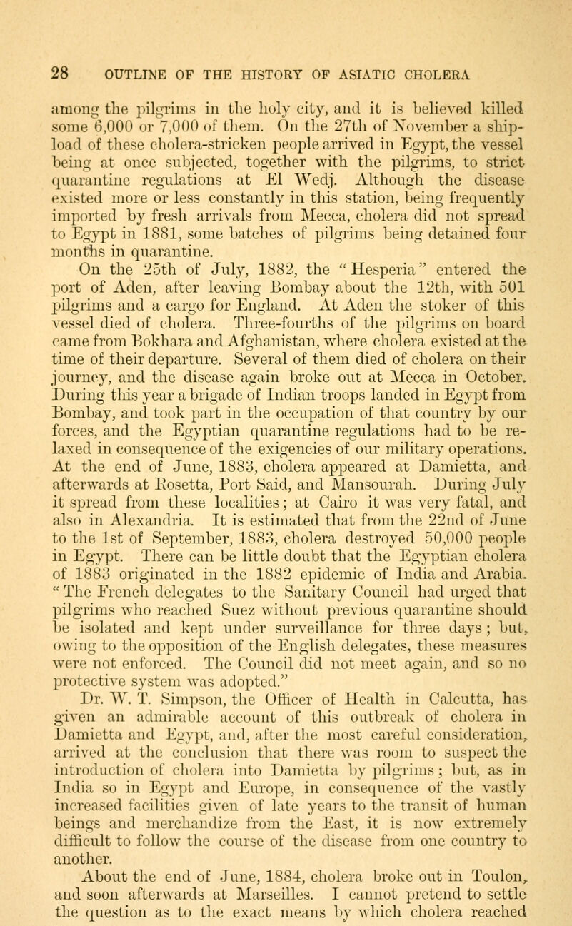 among the pilgrims in the holy city, and it is believed killed some 6,000 ov 7,000 of them. On the 27th of November a ship- load of these cholera-stricken people arrived in Egypt, the vessel being at once subjected, together with the pilgrims, to strict quarantine regulations at El Wedj. Although the disease existed more or less constantly in this station, being frequently imported by fresh arrivals from Mecca, cholera did not spread to Eg^-pt in 1881, some batches of pilgrims being detained four months in quarantine. On the 25th of July, 1882, the Hesperia entered the port of Aden, after leaving Bombay about the 12th, with 501 pilgrims and a cargo for England. At Aden the stoker of this vessel died of cholera. Three-fourths of the pilgrims on board came from Bokhara and Afghanistan, wdiere cholera existed at the time of their departure. Several of them died of cholera on their journey, and the disease again broke out at Mecca in October. During this year a brigade of Indian troops landed in Egypt from Bombay, and took part in the occupation of that country by our forces, and the Egyptian quarantine regulations had to be re- laxed in consequence of the exigencies of our military operations. At the end of June, 1883, cholera appeared at Damietta, and afterwards at Eosetta, Port Said, and Mansourah. During Jul}^ it spread from these localities; at Cairo it was very fatal, and also in Alexandria. It is estimated that from the 22nd of June to the 1st of September, 1883, cholera destroyed 50,000 people in Egypt. There can be little doubt that the Egyptian cholera of 1883 originated in the 1882 epidemic of India and Arabia.  The French delegates to the Sanitary Council had urged that pilgrims who reached Suez without previous quarantine should Ije isolated and kept under surveillance for three days; but^ owing to the opposition of the English delegates, these measures were not enforced. The Council did not meet again, and so no protective system was adopted. Dr. W. T. Simpson, the Officer of Health in Calcutta, has given an admirable account of this outbreak of cholera in Damietta and Egypt, and, after tlie most careful consideration,, arrived at the conclusion that there was room to suspect the introduction of cholera into Damietta by pilgrims; but, as in India so in Egypt and Europe, in consequence of the vastly increased facilities given of late years to the transit of human beings and merchandize from the East, it is now extremely difficult to follow the course of the disease from one country to another. About the end of June, 1884, cholera broke out in Toulon,, and soon afterwards at Marseilles. I cannot pretend to settle the question as to the exact means by which cholera reached