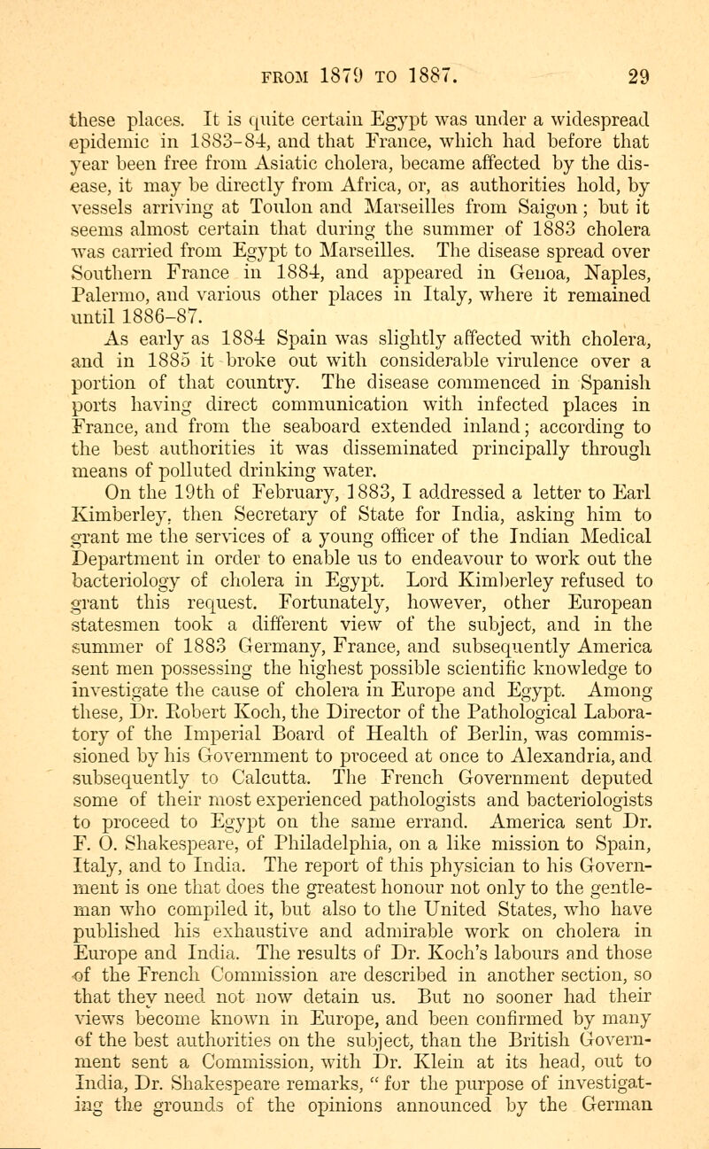 these places. It is quite certain Egypt was under a widespread epidemic in 1883-84, and that France, which had before that year been free from Asiatic cholera, became affected by the dis- ease, it may be directly from Africa, or, as authorities hold, by vessels arriving at Toulon and Marseilles from Saigon; but it seems almost certain that during the summer of 1883 cholera was carried from Egypt to Marseilles. The disease spread over Southern France in 1884, and appeared in Genoa, ISTaples, Palermo, and various other places in Italy, where it remained until 1886-87. As early as 1884 Spain was slightly affected with cholera, and in 1885 it broke out with considerable virulence over a portion of that country. The disease commenced in Spanish ports having direct communication with infected places in France, and from the seaboard extended inland; according to the best authorities it was disseminated principally through means of polluted drinking water. On the 19th of February, 1883, I addressed a letter to Earl Kimberley. then Secretary of State for India, asking him to grant me the services of a young officer of the Indian Medical Department in order to enable us to endeavour to work out the bacteriology of cholera in Egypt. Lord Kim])erley refused to grant this request. Fortunately, however, other European statesmen took a different view of the subject, and in the summer of 1883 Germany, France, and subsequently America sent men possessing the highest possible scientific knowledge to investigate the cause of cholera in Europe and Egypt. Among these, Dr. Eobert Koch, the Director of the Pathological Labora- tory of the Imperial Board of Health of Berlin, was commis- sioned by his Government to proceed at once to Alexandria, and subsequently to Calcutta. The French Government deputed some of their most experienced pathologists and bacteriologists to proceed to Egypt on the same errand. America sent Dr. F. 0. Shakespeare, of Philadelphia, on a like mission to Spain, Italy, and to India. The report of this physician to his Govern- ment is one that does the greatest honour not only to the gentle- man who compiled it, but also to the United States, who have published his exhaustive and admirable work on cholera in Europe and India. The results of Dr. Koch's labours and those of the French Commission are described in another section, so that they need not now detain us. But no sooner had their views become known in Europe, and been confirmed by many of the best authorities on the subject, than the British Govern- ment sent a Commission, with Dr. Klein at its head, out to India, Dr. Shakespeare remarks,  for the purpose of investigat- ing the grounds of the opinions announced by the German