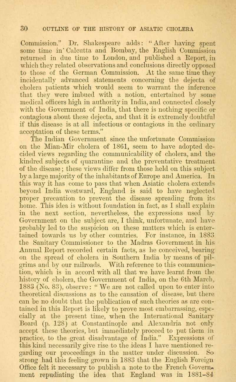 Commission. Dr. Shakespeare adds:  After having spent some time in' Calcutta and Bombay, the English Commission returned in due time to London, and published a Eeport, in which they related observations and conclusions directly opposed to those of the German Commission. At the same time they incidentally advanced statements concerning the dejecta of cholera patients which would seem to warrant the inference that they were imbued with a notion, entertained by some medical officers high in authority in India, and connected closely with the Government of India, that there is nothing specific or contagious about these dejecta, and that it is extremely doubtful if tliis disease is at all infectious or contagious in the ordinary acceptation of these terms. The Indian Government since the unfortunate Commission on the Mian-Mir cholera of 1861, seem to have adopted de- cided views regarding the communicability of cholera, and the kindred subjects of quarantine and the preventative treatment of the disease; these views differ from those held on this subject by a large majority of the inhabitants of Europe and America. In this way it has come to pass that when Asiatic cholera extends beyond India westward, England is said to have neglected proper precaution to prevent the disease sjDreading from its home. This idea is without foundation in fact, as I shall explain in the next section, nevertheless, the expressions used by Government on the subject are, I think, unfortunate, and have probably led to the suspicion on these matters which is enter- tained towards us by other countries. Eor instance, in 1883 the Sanitary Commissioner to the Madras Government in his Annual Eeport recorded certain facts, as he conceived, bearing on the spread of cholera in Southern India by means of pil- grims and by our railroads. With reference to this communica- tion, which is in accord with all that we have learnt from the history of cholera, the Govermnent of India, on the 6th March, 1883 (No. 83), observe:  We are not called upon to enter into theoretical discussions as to the causation of disease, but there can be no doubt that the publication of such theories as are con- tained in this Eeport is likely to prove most embarrassing, espe- cially at the present time, when the Internaticinal Sanitary Board (p. 128) at Constantinople and Alexandria not only accept these theories, but immediately proceed to put them in practice, to the great disadvantage of India. Expressions of this kind necessarily give rise to the ideas I have mentioned re- garding our proceedings in the matter under discussion. So strong had this feeling grown in 1883 that the English Foreign Office felt it necessary to publish a note to the French Goverru ment repudiating the idea that England was in 1881-84