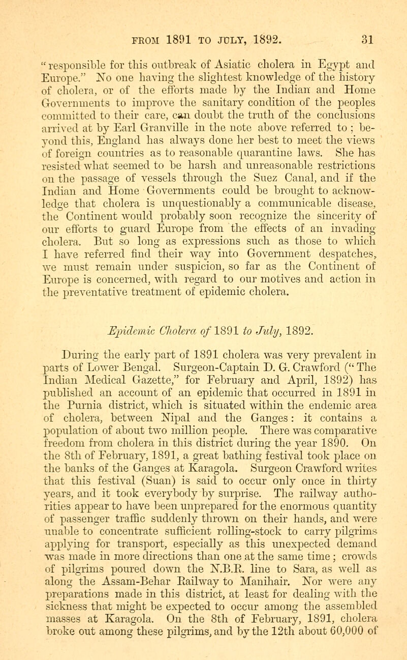  responsible for this outbreak of Asiatic cholera in Egypt and Europe. ISTo one having the slightest knowledge of the history of cholera, or of the efforts made by the Indian and Home Governments to improve the sanitary condition of the peoples committed to their care, cstn doubt the truth of the conclusions arrived at by Earl Granville in the note above referred to ; be- yond this, England has always done her best to meet the views of foreign countries as to reasonable quarantine laws. She has resisted what seemed to be harsh and unreasonable restrictions on the passage of vessels through the Suez Canal, and if the Indian and Home Governments could be brought to acknow- ledge that cholera is unquestionably a communicable disease, the Continent would probably soon recognize the sincerity of our efforts to guard Europe from the effects of an invading cholera. But so long as expressions such as those to which I have referred find their way into Government despatches, we must remain under suspicion, so far as the Continent of Europe is concerned, with regard to our motives and action in the preventative treatment of epidemic cholera. Mindemic Cliolera o/1891 to July, 1892. During the early part of 1891 cholera was very prevalent in parts of Lower Bengal. Surgeon-Captain D. G. Crawford ( The Indian Medical Gazette, for Eebruary and April, 1892) has published an account of an epidemic that occurred in 1891 in the Purnia district, which is situated within the endemic area of cholera, between Mpal and the Ganges: it contains a population of about two million people. There was comparative freedom from cholera in this district during the year 1890. On the 8th of Eebruary, 1891, a great bathing festival took place on the banks of the Ganges at Karagola. Surgeon Crawford writes that this festival (Suan) is said to occur only once in thirty years, and it took everybody by surprise. The railway autho- rities appear to have been unprepared for the enormous quantity of passenger traffic suddenly thrown on their hands, and were unable to concentrate sufficient rolling-stock to carry pilgrims applying for transport, especially as this unexpected demand ■was made in more directions than one at the same time ; crowds of pilgrims jDo^^i^etl down the X.B.E. line to Sara, as well as along the Assam-Behar Eailway to Manihair. ISTor w^ere any preparations made in this district, at least for dealing with the sickness that might be expected to occur among the assembled masses at Karagola. On the 8th of Eebruary, 1891, cholera broke out among these pilgrims, and by the 12th about 60,000 of