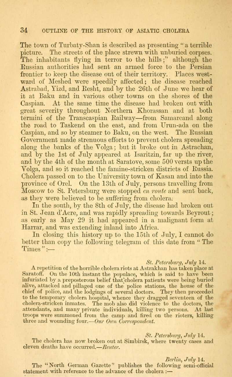 The town of Turbaty-Shan is described as presenting  a terrible picture. The streets of the place strewn with unbnried corpses. The inhabitants flying in terror to the hills; although the Eussian authorities had sent an armed force to the Persian frontier to keep the disease out of their territory. Places west- ward of Meshed were speedily affected; the disease reached Astrabad, Yizd, and Eesht, and by the 26th of June we hear of it at Baku and in various other towns on the shores of the Caspian. At the same time the disease had broken out with great severity throughout Il^orthern Khorassan and at both termini of the Transcaspian Eailway—from Samarcand along the road to Taskend on the east, and from Urun-ada on the Caspian, and so by steamer to Baku, on the west. The Eussian Government made strenuous efforts to prevent cholera spreading along the banks of the Volga; but it broke out in Astrachan, and by the 1st of July appeared at Isaritzin, far up the river, and by the 4th of the month at Saratove, some 500 versts up the Yolga, and so it reached the famine-stricken districts of Eussia. Cholera passed on to the University towai of Kasan and into the province of Orel. On the 13th of July, persons travelling from Moscow to St. Petersburg were stopped en route and sent back, as they were believed to be suffering from cholera; In the south, by the 8th of July, the disease had broken out in St. Jean dAcre, and was rapidly spreading towards Beyrout; as early as May 29 it had appeared in a malignant form at Harrar, and was extending inland into Africa. In closing this history up to the 15th of July, I cannot do better than copy the following telegram of this date from  The Times  :— St. Petersburg, July 14. A repetition of the horrible cholera riots at Astrakhan has taken place at Saratoff. On the 10th instant the populace, which is said to have been infuriated by a preposterous belief that^cholera patients were being buried alive, attacked and pillaged one of the police stations, the house of the chief of police, and the lodgings of several doctors. Thev then proceeded to the temporary cholera hospital, whence they dragged seventeen of the cholera-stricken inmates. The mob also did violence to the doctors, the attendants, and many private individuals, killing two persons. At last troops were summoned from the camp and tired on the rioters, killing three and wounding four.—Our Oicn Correspondent. St. Petersburg, July 14. The cholera has now broken out at Simbirsk, where twenty cases and eleven deaths have occurred.—Renter. Berlin, July 14. The North German Gazette publishes the following semi-ofHcial statement with reference to the advance of the cholera :—