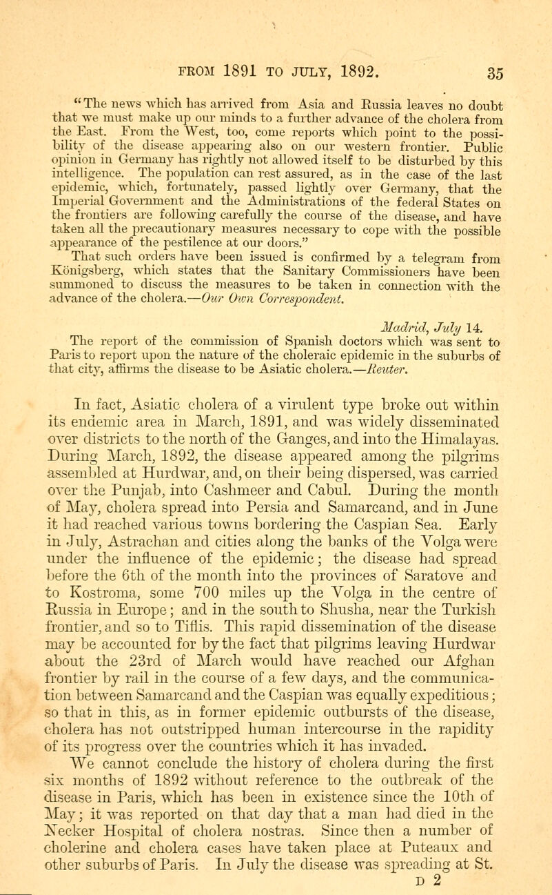  The news which has arrived from Asia and Eussia leaves no doubt that we must make up our minds to a further advance of the cholera from the East. From the West, too, come reports which point to the possi- bility of the disease appearing also on our western frontier. Public opinion in Germany has rightly not allowed itself to be disturbed by this intelligence. The population can rest assured, as in the case of the last epidemic, which, fortunately, passed lightly over Germany, that the Imperial Government and the Administrations of the federal States on the frontiers are following carefully the course of the disease, and have taken all the precautionary measures necessary to cope with the possible appearance of the pestilence at our doors. That such orders have been issued is confirmed by a telegram from Konigsberg, which states that the Sanitary Commissioners have been summoned to discuss the measures to be taken in connection with the advance of the cholera.—Our Own Correspondent. Madrid, Jidy 14. The report of the commission of Spanish doctors which was sent to Paris to report upon the nature of the choleraic epidemic in the suburbs of that city, affirms the disease to be Asiatic cholera.—Renter. In fact, Asiatic cholera of a virulent type broke out within its endemic area in March, 1891, and was widely disseminated over districts to the north of the Ganges, and into the Himalayas. During March, 1892, the disease a^^peared among the pilgrims assembled at Hurdwar, and, on their being dispersed, was carried over the Punjab, into Cashmeer and Cabul. During the month of May, cholera spread into Persia and Samarcand, and in June it had reached various towns bordering the Caspian Sea. Early in July, Astrachan and cities along the banks of the Volga were under the influence of the epidemic; the disease had spread before the 6th of the month into the provinces of Saratove and to Kostroma, some 700 miles up the Volga in the centre of Russia in Europe; and in the south to Shusha, near the Turkish frontier, and so to Tiflis. Tliis rapid dissemination of the disease may be accounted for by the fact that pilgrims leaving Hurdwar about the 23rd of March would have reached our Afghan frontier by rail in the course of a few days, and the communica- tion between Samarcand and the Caspian was equally expeditious; so that in this, as in former epidemic outbursts of the disease, cholera has not outstripped human intercourse in the rapidity of its progress over the countries which it has invaded. We cannot conclude the history of cholera during the first six months of 1892 without reference to the outbreak of the disease in Paris, which has been in existence since the 10th of May; it was reported on that day that a man had died in the Keeker Hospital of cholera nostras. Since then a number of cholerine and cholera cases have taken place at Puteaux and other suburbs of Paris. In July the disease was s^^reading at St. D 2