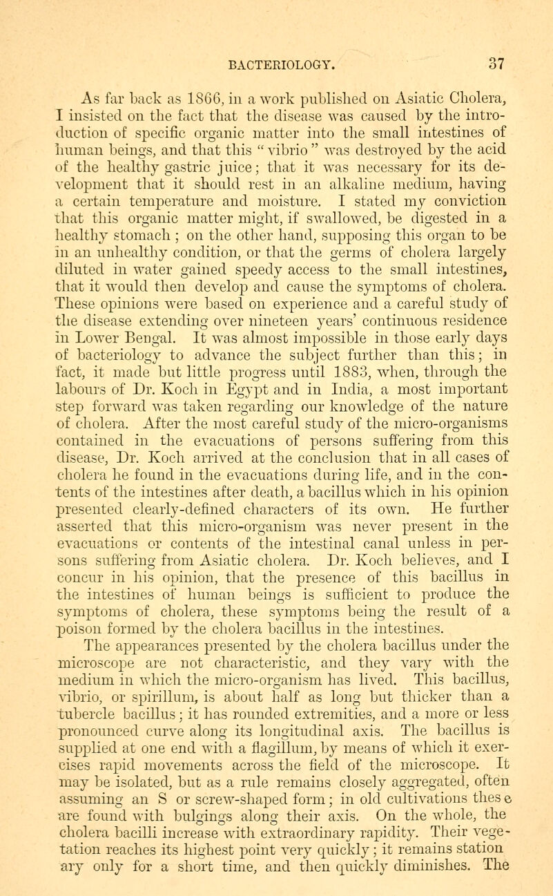 As far back as 1866, in a work published on Asiatic Cholera, I insisted on the fact that the disease was caused by the intro- duction of specific organic matter into the small intestines of human beings, and that this  vibrio  was destroyed by the acid of the healthy gastric juice; that it was necessary for its de- velopment that it should rest in an alkaline medium, having a certain temperature and moisture. I stated my conviction that this organic matter might, if swallowed, be digested in a healthy stomach ; on the other hand, supposing this organ to be in an unhealthy condition, or that the germs of cholera largely diluted in water gained speedy access to the small intestines, that it would then develop and cause the symptoms of cholera. These opinions were based on experience and a careful study of the disease extending over nineteen years' continuous residence in Lower Bengal. It was almost impossible in those early days of bacteriology to advance the subject further than this; ir» fact, it made but little progress until 1883, when, through the labours of Dr. Koch in Egypt and in India, a most important step forward was taken regarding our knowledge of the nature of cholera. After the most careful study of the micro-organisms contained in the evacuations of persons suffering from this disease, Dr. Koch arrived at the conclusion that in all cases of cholera he found in the evacuations during life, and in the con- tents of the intestines after death, a bacillus which in his opinion presented clearly-defined characters of its own. He further asserted that this micro-organism was never present in the evacuations or contents of the intestinal canal unless in per- sons suffering from Asiatic cholera. Dr. Koch believes, and I concur in his opinion, that the presence of this bacillus in the intestines of human beings is sufficient to produce the symptoms of cholera, these symptoms being the result of a poison formed by the cholera bacillus in the intestines. The appearances presented by the cholera bacillus under the microscope are not characteristic, and they vary with the medium in which the micro-organism has lived. This bacillus, \T.brio, or spirillum, is about half as long but thicker than a tubercle bacillus; it has rounded extremities, and a more or less pronounced curve along its longitudinal axis. The bacillus is supplied at one end with a flagillum, by means of which it exer- cises rapid movements across the field of the microscope. It may be isolated, but as a rule remains closely aggregated, often assuming an S or screw-shaped form; in old cultivations thes e are found with bulgings along their axis. On the whole, the cholera bacilli increase with extraordinary rapidity. Their vege- tation reaches its highest point very quickly; it remains station ary only for a short time, and then quickly diminishes. The