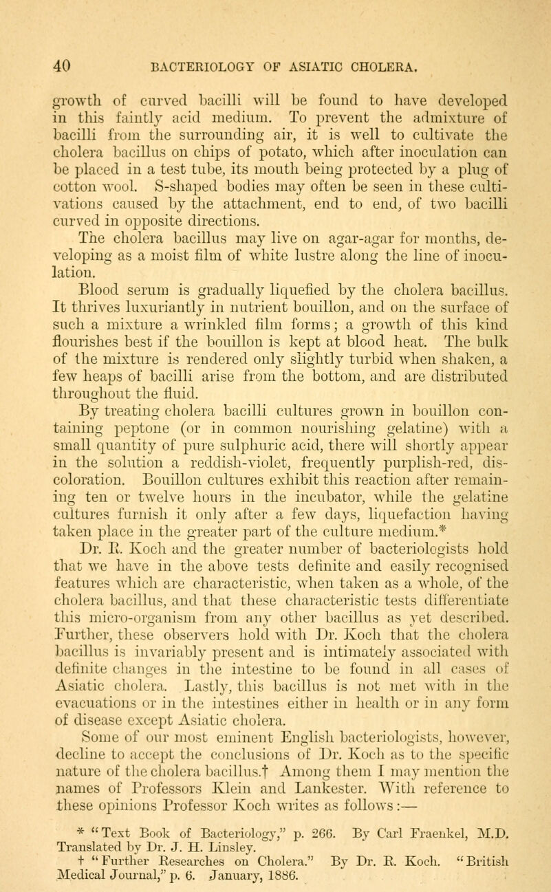 growth of curved bacilli will be found to have developed in this faintly acid medium. To prevent the admixture of bacilli from the surrounding air, it is well to cultivate the cholera bacillus on chips of potato, which after inoculation can be placed in a test tube, its mouth being protected by a plug of cotton wool. S-shaped bodies may often be seen in these culti- vations caused by the attachment, end to end, of two bacilli curved in opposite directions. The cholera bacillus may live on agar-agar for months, de- veloping as a moist film of white lustre along the line of inocu- lation. Blood serum is gradually liquefied by the cholera bacillus. It thrives luxuriantly in nutrient bouillon, and on the surface of such a mixture a wrinkled film forms; a growth of this kind flourishes best if the bouillon is kept at blood heat. The bulk of the mixture is rendered only slightly turbid when shaken, a few heaps of bacilli arise from the bottom, and are distributed throughout the fluid. By treating cholera bacilli cultures grown in bouillon con- taining peptone (or in common nourishing gelatine) with a small quantity of pure sulphuric acid, there will shortly appear in the solution a reddish-violet, frequently purplish-red, dis- coloration. Bouillon cultures exhibit this reaction after remain- ing ten or twelve hours in the incubator, while the gelatine cultures furnish it only after a few days, liquefaction having taken place in the greater j^art of the culture medium.* Dr. Pt. Koch and the greater number of bacteriologists hold that we have in the above tests definite and easily recognised features which are characteristic, wdien taken as a whole, of the cholera bacillus, and that these characteristic tests differentiate this micro-organism from any other bacillus as yet described. Further, these observers hold with Dr. Koch that the cholera Ijacillus is invariably present and is intimately associated with definite changes in the intestine to be found in all cases of Asiatic cholera. Lastly, this bacillus is not met with in the evacuations or in the intestines either in health or in any form of disease except Asiatic cholera. Some of our most eminent English bacteriologists, however, decline to accept the conclusions of Dr. Koch as to the specific nature of tlie cholera bacillus.t Among them I may mention the names of Professors Klein and Lankester. With reference to these opinions Professor Koch writes as follows:— * Text Book of Bacteriology, p. 266. By Carl Fraenkel, M.D. Translated by Dr. J. H. Linsley. t Further Eesearches on Cholera. By Dr. E. Koch. British Medical Journal,'' p. 6. January, 1886.