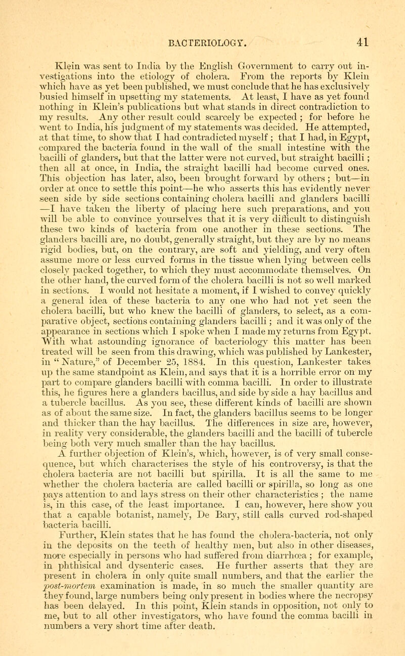 Klein was sent to India by the English Government to cany out in- vestigations into the etiology of cholera. From the reports by Klein which have as yet been published, we must conclude that he has exclusively busied himself in upsetting my statements. At least, I have as yet found nothing in Klein's publications but what stands in direct contradiction to my results. Any other result could scarcely be expected ; for before he went to India, his judgment of my statements was decided. He attempted, at that time, to show that I had contradicted myself ; that I had, in Egypt, compared the bacteria found in the wall of the small intestine with the bacilli of glanders, but that the latter were not curved, but straight bacilli; then all at once, in India, the straight bacilli had become curved ones. This objection has later, also, been brought forward by others ; but—in order at once to settle this point—he who asserts this has evidently never seen side by side sections containing cholera bacilli and glanders bacilli —I have taken the liberty of placing here such preparations, and you will be able to convince yourselves that it is very difficult to distinguish these two kinds of bacteria from one another in these sections. The glanders bacilli are, no doubt, generally straight, but they are by no means rigid bodies, but, on the contrary, are soft and yielding, and very often assume more or less curved forms in the tissue when lying between cells closely packed together, to which they must accommodate themselves. On the other hand, the curved form of the cholera bacilli is not so well marked in sections. I would not hesitate a moment, if I wished to convey quickly a general idea of these bacteria to any one who had not yet seen the cholera bacilli, but who knew the bacilli of glanders, to select, as a com- jDarative object, sections containing glanders bacilli; and it was only of the appearance in sections which I spoke when I made my returns from Egypt. TVith what astounding ignorance of bacteriology this matter has been treated will be seen from this drawing, which was published by Lankester, in  Nature, of December 25, 1884. In this question, Lankester takes up the same standpoint as Klein, and says that it is a horrible error on my part to compare glanders bacilli with comma bacilli. In order to illustrate this, he figui'es here a glanders bacillus, and side by side a hay bacillus and a tubercle bacillus. As you see, these different kinds of bacilli are shown as of about the same size. In fact, the glanders bacillus seems to be longer and thicker than the hay bacillus. The differences in size are, however, in reality very considerable, the glanders bacilli and the bacilli of tubercle being both very much smaller than the hay bacillus. A further objection of Klein's, which, however, is of very small conse- quence, but which characterises the style of his controversy, is that the cholera bacteria are not bacilli but spirilla. It is all the same to me whether the cholera bacteria are called bacilli or spirilla, so long as one pays attention to and lays stress on their other characteristics ; the name is, in this case, of the least imi^ortance. I can, however, here show you that a capable botanist, namely, De Bary, still calls curved rod-shaped bacteria bacilli. Further, Klein states that he has found the cholera-bacteria, not only in the deposits on the teeth of healthy men, but also in other diseases, mo5:e especially in persons who had suffered from diarrhoea; for example, in phthisical and dysenteric cases. He further asserts that they are present in cholera in only quite small numbers, and that the earlier the post-mortem examination is made, in so much the smaller quantity are they found, large numbers being only present in bodies where the necropsy has been delayed. In this point, Klein stands in opposition, not only to me, but to all other investigators, who have found the comma bacilli in numbers a very short time after death.