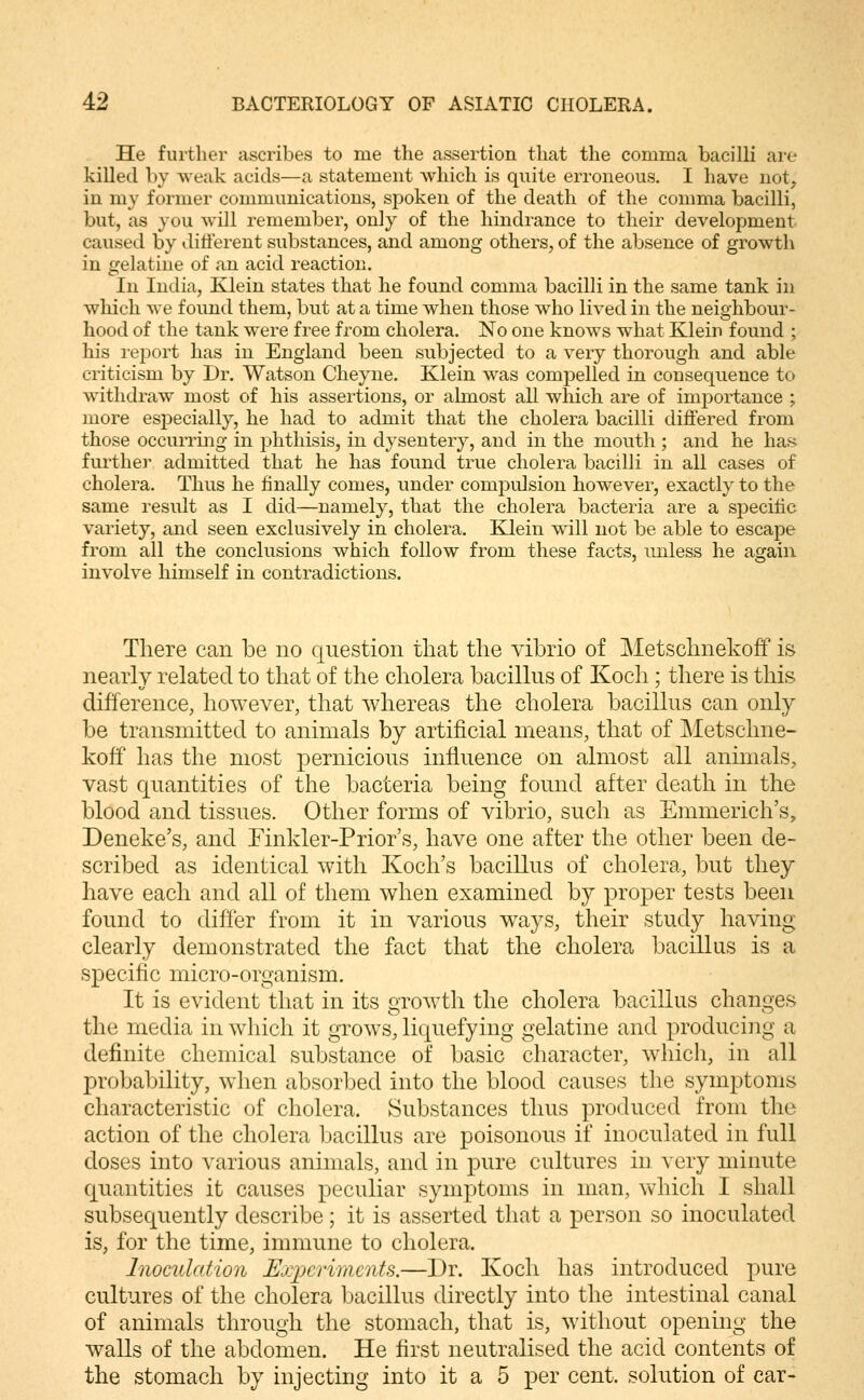 He further ascribes to me the assertion that the comma bacilli are killed by weak acids—a statement which is quite erroneous. I have not, in my former communications, spoken of the death of the conmia bacilli, but, as you will remember, only of the hindrance to their development caused by different substances, and among others, of the absence of growth in gelatine of an acid reaction. In India, Klein states that he found comma bacilli in the same tank in which we found them, but at a time when those wdio lived in the neighbour- hood of the tank were free from cholera. No one knows what Klein found ; his report has in England been subjected to a very thorough and able criticism by Dr. Watson Cheyne. Klein was comjDelled in consequence to withdraw most of his assertions, or almost all which are of importance ; more especially, he had to admit that the cholera bacilli differed from those occurring in phthisis, in dysentery, and in the mouth ; and he hais furthe]^ admitted that he has found true cholera bacilli in all cases of cholera. Thus he finally comes, under compulsion however, exactly to the same result as I did—namely, that the cholera bacteria are a specitic variety, and seen exclusively in cholera. Klein will not be able to escape from all the conclusions which follow from these facts, unless he again involve himself in contradictions. There can be no question that the vibrio of Metschnekoff is nearly related to that of the cholera bacillus of Koch; there is this difference, however, that whereas the cholera bacillus can only be transmitted to animals by artificial means, that of Metschne- koff has the most pernicious influence on almost all annuals, vast quantities of the bacteria being found after death in the blood and tissues. Other forms of vibrio, such as Emmerich's, Deneke's, and Finkler-Prior's, have one after the other been de- scribed as identical with Koch's bacillus of cholera, but they have each and all of them when examined by proper tests been found to differ from it in various ways, their study having clearly demonstrated the fact that the cholera bacillus is a specific micro-organism. It is evident that in its growth the cholera bacillus changes the media in which it grows, liquefying gelatine and producing a definite chemical substance of basic character, which, in all probability, when absorbed into the blood causes the symptoms characteristic of cholera. Substances thus produced from the action of the cholera bacillus are poisonous if inoculated in full doses into various animals, and in pure cultures in very minute quantities it causes peculiar symptoms in man, which I shall subsequently describe; it is asserted that a person so inoculated is, for the time, immune to cholera. Inoculation Ejypcrimcnts.—Dr. Koch has introduced pure cultures of the cholera bacillus directly into the intestinal canal of animals through the stomach, that is, without opening the walls of the abdomen. He first neutralised the acid contents of the stomach by injecting into it a 5 per cent, solution of car-