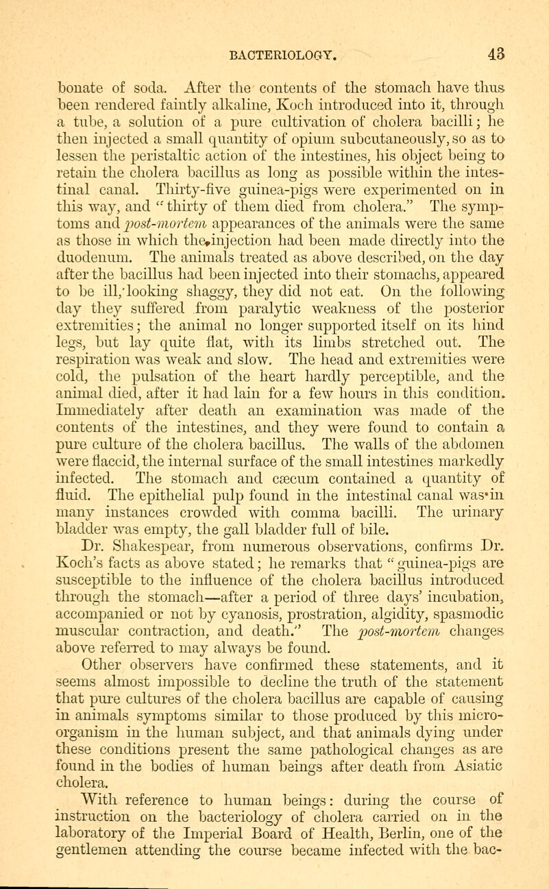 bonate of soda. After the contents of the stomach have thus- been rendered faintly alkaline, Koch introduced into it, through a tube, a solution of a pure cultivation of cholera bacilli; he then injected a small quantity of opium subcutaneously, so as to lessen the peristaltic action of the intestines, his object being to retain the cholera bacillus as long as possible within the intes- tinal canal. Thirty-five guinea-pigs were experimented on in this way, and '•' thirty of them died from cholera. The symp- toms and jpost-mortem appearances of the animals were the same as those in which the»injection had been made directly into the duodenum. The animals treated as above described, on the day after the bacillus had been injected into their stomachs, appeared to be ill,'looking shaggy, they did not eat. On the following day they suffered from paralytic weakness of the posterior extremities; the animal no longer supported itself on its hind legs, but lay quite flat, with its limbs stretched out. The respiration was weak and slow. The head and extremities were cold, the pulsation of the heart hardly perceptible, and the animal died, after it had lain for a few hours in this condition^ Immediately after death an examination was made of the contents of the intestines, and they were found to contain a pure culture of the cholera bacillus. The walls of the abdomen were flaccid, the internal surface of the small intestines markedly infected. The stomach and caecum contained a quantity of fluid. The epithelial pulp found in the intestinal canal was*in many instances crowded with comma bacilli. The urinary bladder w^as empty, the gall bladder full of bile. Dr. Shakespear, from numerous observations, confirms Dr. Koch's facts as above stated; he remarks that  guinea-pigs are susceptible to the influence of the cholera bacillus introduced through the stomach—after a period of three days' incubation^ accompanied or not by cyanosis, prostration, algidity, spasmodic muscular contraction, and death. The ])ost-moTtem changes above referred to may always be found. Other observers have confirmed these statements, and it seems almost impossible to decline the truth of the statement that pure cultures of the cholera bacillus are capable of causing in animals symptoms similar to those produced by this micro- organism in the human subject, and that animals dying under these conditions present the same pathological changes as are found in the bodies of human beings after death from Asiatic cholera. With reference to human beings: during the course of instruction on the bacteriology of cholera carried on in the laboratory of the Imperial Board of Health, Berlin, one of the gentlemen attending the course became infected with the bac-