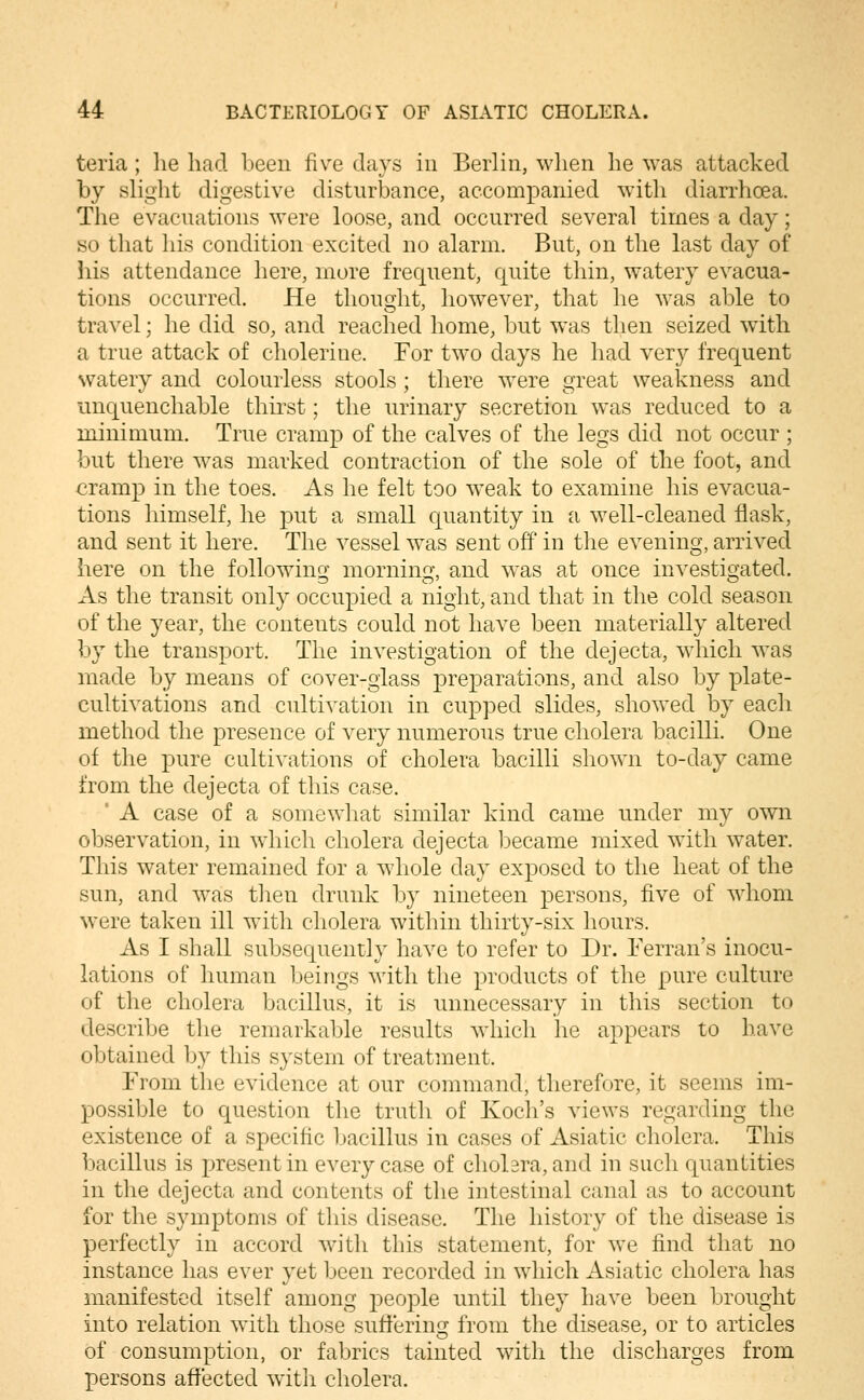 teria ; he had been five days in Berlin, when he was attacked by shght digestive disturbance, accompanied with diarrhoea. The evacuations were loose, and occurred several times a day; «o that his condition excited no alarm. But, on the last day of his attendance here, more frequent, quite thin, watery evacua- tions occurred. He thought, how^ever, that he was able to travel; he did so, and reached home, but was then seized with a true attack of cholerine. For two days he had very frequent watery and colourless stools; there were great weakness and unquenchable thirst; the urinary secretion was reduced to a minimum. True cramp of the calves of the legs did not occur ; but there was marked contraction of the sole of the foot, and cramp in the toes. As he felt too weak to examine his evacua- tions himself, he put a small quantity in a well-cleaned flask, and sent it here. The vessel was sent off in the evening, arrived here on the following morning, and was at once investigated. As the transit only occupied a night, and that in the cold season of the year, the contents could not have been materially altered by the transport. The investigation of the dejecta, wdiich was made by means of cover-glass preparations, and also by plate- cultivations and cultivation in cupped slides, showed by each method the presence of very numerous true cholera bacilli. One of the pure cultivations of cholera bacilli shown to-day came from the dejecta of this case. ' A case of a somewhat similar kind came under my own observation, in which cholera dejecta became mixed with water. This water remained for a whole day exposed to the heat of the sun, and was then drunk by nineteen persons, five of whom were taken ill with cholera within thirty-six hours. As I shall subsequently have to refer to Dr. Ferran's inocu- lations of human beings with the products of the pure culture of the cholera bacillus, it is unnecessary in this section to describe the remarkable results wdiich he appears to have obtained by this system of treatment. From the evidence at our command, therefore, it seems im- possible to question the truth of Koch's views regarding the existence of a specific Imcillus in cases of Asiatic cholera. This bacillus is present in every case of cholera, and in such quantities in the dejecta and contents of the intestinal canal as to account for the symptoms of this disease. The history of the disease is perfectly in accord with this statement, for we find that no instance has ever yet been recorded in which Asiatic cholera has manifested itself among people until they have been brought into relation with those sufferin;? from the disease, or to articles of consumption, or fabrics tainted with the discharges from persons affected with cholera.