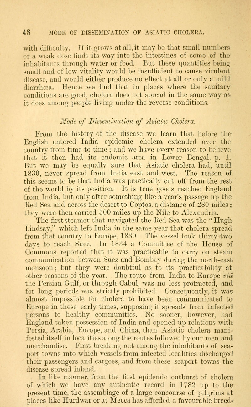 ^vitll difliciilty. If it grows at all, it may be tliat small mimljcrs or a weak dose finds its way into the intestines of some of the inhabitants throiigli water or food. But these quantities being small and of low vitality would be insufficient to cause virulent disease, and would either produce no effect at all or only a mild diarrhcea. Hence we find that in places where the sanitary conditions are good, cholera does not spread in the same way as it does among people living under the reverse conditions. Mode of Dissemination of Asiatic Cholera. From the history of the disease we learn that before the English entered India epidemic cholera extended over the country from time to time ; and w^e have every reason to believe that it then had its endemic area in Lower Bengal, p. 1. But w^e may be equally sure that Asiatic cholera had, until 1830, never spread from India east and west. The reason of this seems to be that India was practically cut off from the rest of the world by its position. It is true goods reached England from India, but only after something like a year's passage up the Pted Sea and across the desert to Coptos,. a distance of 280 miles ; they were then carried 500 miles up the Nile to Alexandria. The first steamer that navigated the Eed Sea was the  Hugh Lindsay, which left India in the same year that cholera spread from that country to Europe, 1830. The vessel took thirty-two days to reach Suez. In 1834 a Committee of the House of Commons reported that it was practicable to carry on steam communication between Suez and Bombay during the north-east monsoon; but they were doubtful as to its practicability at other seasons of the year. The route from India to Europe vid the Persian Gulf, or through Cabul, was no less protracted, and for long periods was strictly prohibited. Consequently, it was almost impossible for cholera to have been communicated to Europe in these early times, supposing it spreads from infected persons to healthy communities. No sooner, however, had England taken possession of India and opened up relations wdth Persia, Arabia, Europe, and China, tlian Asiatic cholera mani- fested itself in localities along the routes followed by our men and merchandise. Eirst breaking out among the inhabitants of sea- port tow^ns into which vessels from infected localities discharged their passengers and cargoes, and from those seaport towns the disease spread inland. In like manner, from the first epidemic outburst of cholera of which we have any authentic record in 1782 up to the present time, the assemblage of a large concourse of pilgrims at places like Hurdwar or at Mecca has afforded a favourable breed-