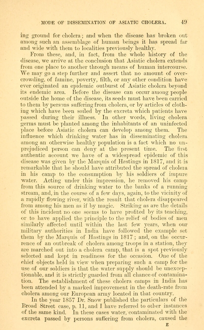 ing ground for cholera; and when the disease has broken out among such an assemblage of human beings it has spread far and wide with them to localities previously healthy. From these, and, in fact, from the whole history of the disease, we arrive at the conclusion that Asiatic cholera extends from one place to another through means of human intercourse. We may go a step further and assert that no amount of over- crowding, of famine, poverty, filth, or any other condition have ever originated an epidemic outburst of Asiatic cholera beyond its endemic area. Before the disease can occur among people outside the home of the disease, its seeds must have been carried to them by persons suffering from cholera, or by articles of cloth- ing which have been soiled by the excreta which patients have passed during their illness. In other words, living cholera germs must be planted among the inhabitants of an uninfected place before Asiatic cholera can develop among them. The influence which drinking water has in disseminatiug cholera among an otherwise healthy population is a fact which no un- prejudiced person can deny at the present time. The first authentic account we have of a widespread epidemic of this disease was given by the Marquis of Hastings in 1817, and it is remarkable that he should have attributed the spread of cholera in his camp to the consumption by his soldiers of impure w^ater. Acting under this impression, he removed his camp from this source of drinking water to the banks of a running stream, and, in the course of a few days, again, to the vicinity of a rapidly flowing river, with the result that cholera disappeared from among his men as if by magic. Striking as are the details of this incident no one seems to have profited by its teaching, or to have applied the principle to the relief of bodies of men similarly affected until within the last few years, when our military authorities in India have followed the example set them by the Marquis of Hastings in 1817; and, on the occur- rence of an outbreak of cholera among troops in a station, they are marched out into a cholera camp, that is a spot previously selected and kept in readiness for the occasion. One of the chief objects held in view when preparing such a camp for the use of our soldiers is that the water siipply should be unexcep- tionable, and it is strictly guarded from all chance of contamina- tion. The establishment of these cholera camps in India has been attended by a marked improvement in the death-rate from cholera among our European army located in that country. In the year 1857 Dr. Snow published the particulars of the Broad Street case, p, 11, and I have referred to other instances of the same kind. In these cases water, contaminated with the excreta passed by persons suffering from cholera, caused the E