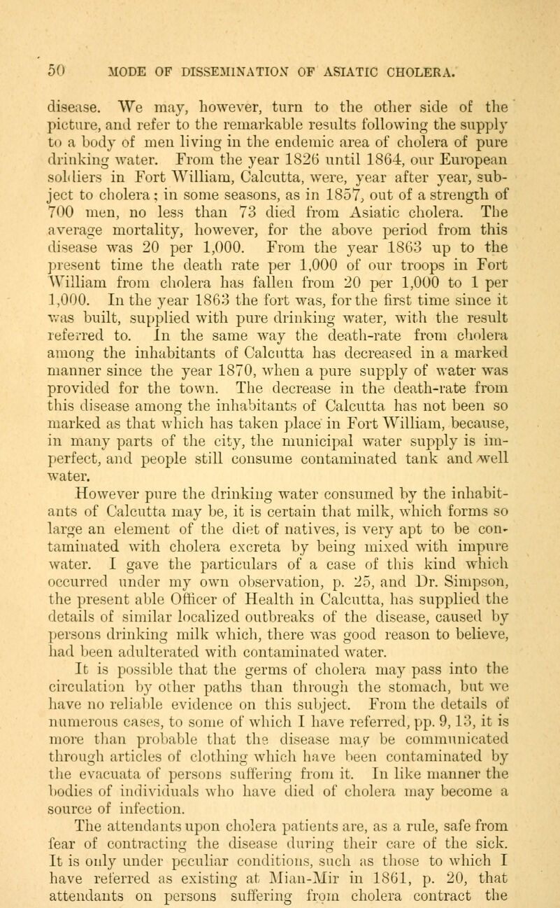 disease. We may, however, turn to the other side of tlie picture, and refer to tlie remarkable results following the supply to a body of men living in the endemic area of cholera of pure drinking water. From the year 1826 until 1864, our European soldiers in Fort William, Calcutta, w^ere, year after year, sub- ject to cholera; in some seasons, as in 1857, out of a strength of 700 men, no less than 73 died from Asiatic cholera. The average mortality, however, for the above period from this disease was 20 per 1,000. From the year 1863 up to the present time the death rate per 1,000 of our troops in Fort William from cholera has fallen from 20 per 1,000 to 1 per 1,000. In the year 1863 the fort was, for the first time since it Y/as built, supplied with pure drinking water, with the result referred to. In the same way the death-rate from cholera among the inhabitants of Calcutta has decreased in a marked manner since the year 1870, when a pure supply of water was provided for the town. The decrease in the death-rate from this disease among the inhabitants of Calcutta has not been so marked as that which has taken place in Fort AVilliam, because, in many parts of the city, the municipal water supply is im- perfect, and people still consume contaminated tank and well water. However pure the drinking w^ater consumed by the inhabit- ants of Calcutta may be, it is certain that milk, which forms so large an element of the diet of natives, is very apt to be con- taminated with cholera excreta by being mixed with impure water. I gave the particulars of a case of this kind which occurred under my own observation, p. 25, and Dr. Simpson, the present able Officer of Health in Calcutta, has supplied the details of similar localized outbreaks of the disease, caused by ])ersons drinking milk which, there was good reason to believe, had been adulterated with contaminated water. It is possible that the germs of cholera may pass into the circulation by other paths than through the stomach, but we have no reliable evidence on this subject. From the details of numerous cases, to some of which I have referred, pp. 9,13, it is more tlian probable that the disease may be communicated through articles of clothing which have been contaminated by the evacuata of persons suffering from it. In like manner the bodies of individuals who have died of cholera may become a source of infection. Tiie attendants upon cholera patients are, as a rule, safe from fear of contracting the disease during their care of the sick. It is only under peculiar conditions, such as those to which I have referred as existing at Mian-Mir in 1861, p. 20, that attendants on persons suffering from cholera contract the