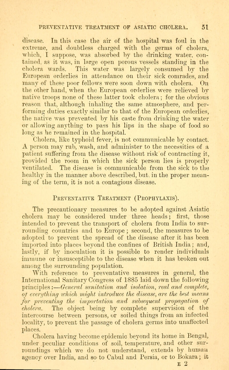 disease. In this case the air of the hospital was foul in the extreme, and doubtless charged with the germs of cholera, wliich, I suppose, was absorbed by the drinking water, con- taiiied; as it was, in large open porous vessels standing in the cliolera wards. This water was largely consumed by the European orderlies in attendance on tlieir sick comrades, and many of these poor fellows were soon down with cholera. On the other hand, when the European orderlies were relieved by native troops none of these latter took cholera; for the obvious reason that, although inhaling the same atmosphere, and per- forming duties exactly similar to that of the European orderlies, the native was prevented by his caste from drinking the water or allowing anything to pass his lips in the shape of food so long as he remained in the hospital Cholera, like typhoid fever, is not communicable by contact. A person may rub, wash, and administer to the necessities of a patient suffering from the disease without risk of contracting it, provided the room in which the sick person lies is properly ventilated. The disease is communicable from the sick to the healthy in the manner above described, but. in the proper mean- ing of the term, it is not a contagious disease. Preventative Treatment (Prophylaxis). The precautionary measures to be adopted against Asiatic cholera may be considered under three heads; first, those intended to prevent the transport of cholera from India to sur- rounding countries and to Europe ; second, the measures to be adopted to prevent the spread of the disease after it has been imported into places beyond the confines of British India; and, lastly, if by inoculation it is possible to render individuals immune or insusceptible to the disease when it has broken out among the surrounding population. With reference to preventative measures in general, the International Sanitary Congress of 1885 laid down the following principles :—General sanitation and isolation, real and complete, of everything loliieh might introdMce the disease, are the best means for preventing the importation and subsequent propagation of cliolera. The object being by complete supervision of the intercourse between persons, or soiled things from an infected locality, to prevent the passage of cholera germs into unaftected places. Cholera having become epidemic beyond its home in Bengal, under peculiar conditions of soil, temperature, and other sur- roundings which we do not understand, extends by human agency over India, and so to Cabul and Persia, or to Bokara; it E 2