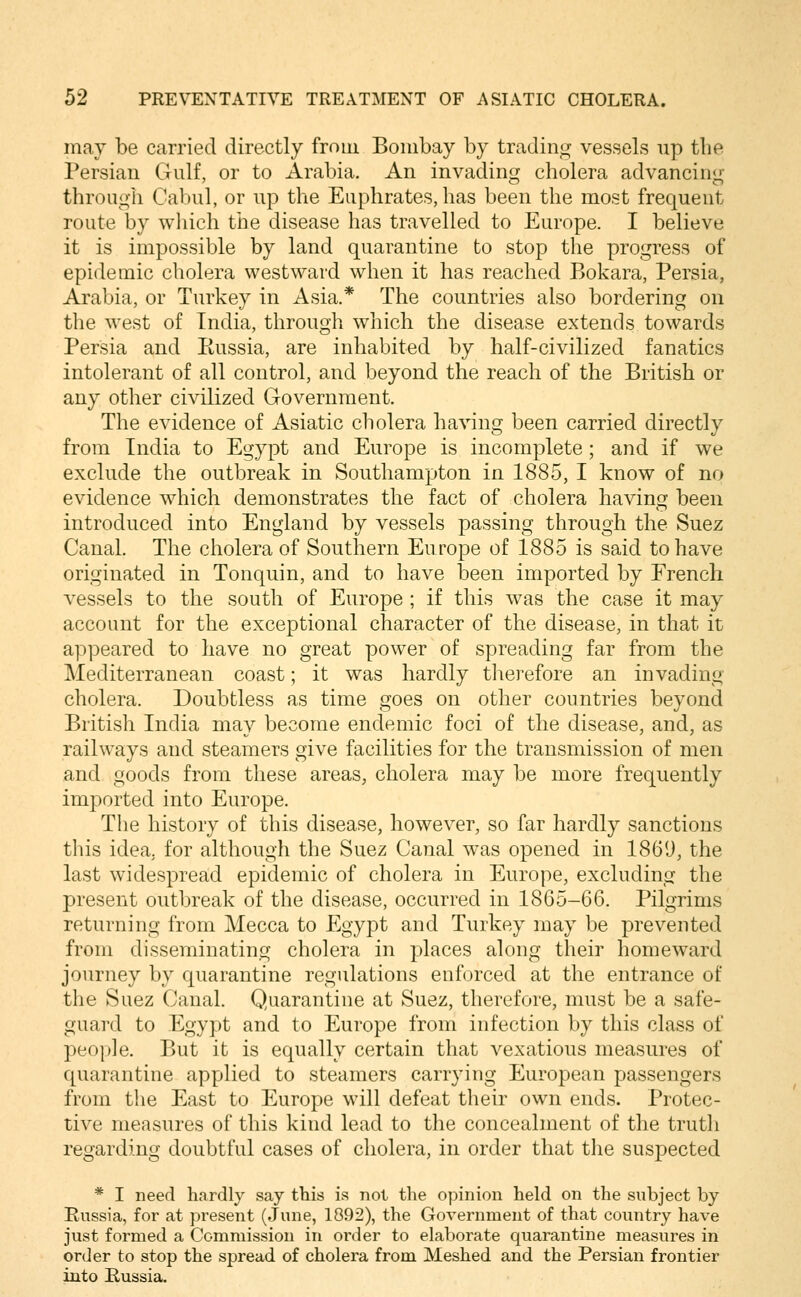 may be carried directly from Bombay by trading vessels up the Persian Gulf, or to Arabia. An invading cholera advancing through Cabul, or up the Euphrates, has been the most frequent route by wliich the disease has travelled to Europe. I believe it is impossible by land quarantine to stop the progress of epidemic cholera westward when it has reached Bokara, Persia, Arabia, or Turkey in Asia.* The countries also bordering on the west of India, through which the disease extends towards Persia and Eussia, are inhabited by half-civilized fanatics intolerant of all control, and beyond the reach of the British or any other civilized Government. The evidence of Asiatic cholera having been carried directly from India to Egypt and Europe is incomplete ; and if we exclude the outbreak in Southampton in 1885, I know of no evidence which demonstrates the fact of cholera having been introduced into England by vessels passing through the Suez Canal. The cholera of Southern Europe of 1885 is said to have originated in Tonquin, and to have been imported by French vessels to the south of Europe; if this w^as the case it may account for the exceptional character of the disease, in that it appeared to have no great power of spreading far from the Mediterranean coast; it was hardly therefore an invading cholera. Doubtless as time goes on other countries beyond British India may become endemic foci of the disease, and, as railways and steamers give facilities for the transmission of men and goods from these areas, cholera may be more frequently imported into Europe. The history of this disease, however, so far hardly sanctions this idea, for although the Suez Canal was opened in 1869, the last widespread epidemic of cholera in Europe, excluding the present outbreak of the disease, occurred in 1865-66. Pilgrims returning from Mecca to Egypt and Turkey may be prevented from disseminating cholera in places along their homeward journey by quarantine regulations enforced at the entrance of the Suez Canal. Quarantine at Suez, therefore, must be a safe- guard to Egypt and to Europe from infection by this class of people. But it is equally certain that vexatious measures of quarantine applied to steamers carrying European passengers from the East to Europe will defeat their own ends. Protec- tive measures of this kind lead to the concealment of the truth regarding doubtful cases of cholera, in order that the suspected * I need hardly say this is not the opinion held on the subject by Russia, for at present (June, 1892), the Government of that country have just formed a Commission in order to elaborate quarantine measures in order to stop the spread of cholera from Meshed and the Persian frontier into Eussia.