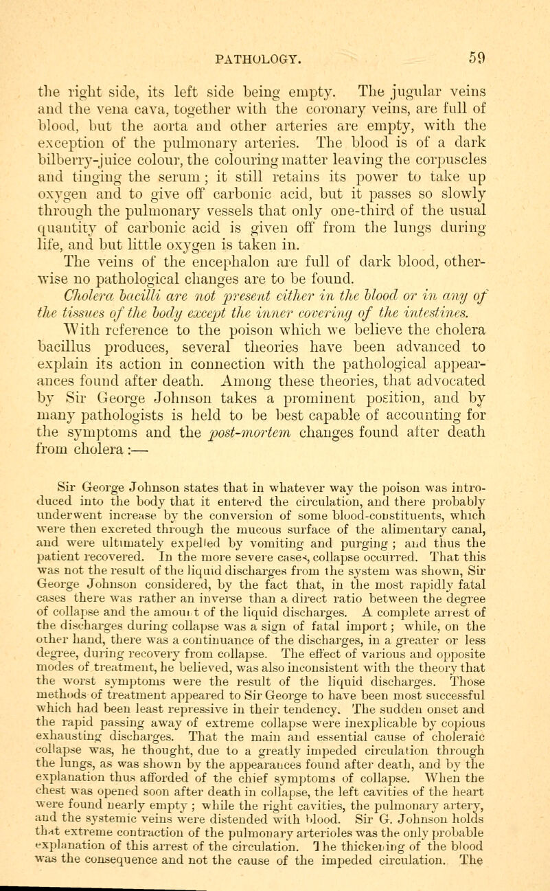 tlie right side, its left side being empty. The jugular veins and the veua cava, together with the coronary veins, are full of blood, but the aorta and other arteries are empty, with the exception of the pulmonary arteries. The blood is of a dark bilberry-juice colour, the colouring matter leaving the corpuscles and tinging the serum; it still retains its power to take up oxygen and to give off carbonic acid, but it passes so slowly through the pulmonary vessels that only one-third of the usual quantity of carbonic acid is given off from the lungs during life, and but little oxygen is taken in. The veins of the encephalon are full of dark blood, other- wise no pathological changes are to be found. Cholera hacilli are not j^'^^esent either in the Mood or in any of the tissues of the hocly except the inner covering of the intestines. With reference to the poison which we believe the cholera bacillus produces, several theories have been advanced to explain its action in connection wdth the pathological appear- ances found after death. Among these theories, that advocated by Sir George Johnson takes a prominent position, and by many pathologists is held to be best capable of accounting for the symptoms and the 'post-mortem changes found after death from cholera:— Sir George Johnson states that in whatever way the poison was intro- duced into the body that it entered the circulation, and there probably underwent increase by the conversion of some blood-constituents, which were then excreted through the mucous surface of the alimentary canal, and were ultimately expelled by vomiting and purging ; and thus the patient recovered. In the more severe case-<, collapse occurred. That this was not the result of the Jiqaid discharges from the system was shown, Sir George Johnson considered, by the fact that, in the most rapidly fatal cases there was rather an inverse than a direct ratio between the degree of collapse and the amoui t of the liquid discharges, A complete arrest of the discharges during collapse was a sign of fatal import; while, on the oiher hand, there was a continuance of the discharges, in a greater or less degree, during recovery from collapse. The effect of various and opposite modes of treatment, he believed, was also inconsistent with the theory that the w^orst symptoms were the result of the liquid discharges. Those methods of treatment appeared to Sir George to have been most successful which had been least repressive in their tendency. The sudden onset and the rapid passing away of extreme collapse were inexplicable by copious exhaustinor discharges. That the main and essential cause of choleraic collapse was, he thought, due to a greatly impeded circulation through the lungs, as was shown by the appearances found after death, and by tlie explanation thus afforded of the chief symptoms of collapse. When the chest was opened soon after death in collapse, the left cavities of the heart were found nearly empty ; while the right cavities, the pulmonary artery, and the systemic veins were distended with Mood. Sir G. Johnson holds that extreme contraction of the pulmoDary arterioles was the only probable explanation of this arrest of the circulation. Ihe thickeLing of'the blood was the consequence and not the cause of the impeded circulation. The