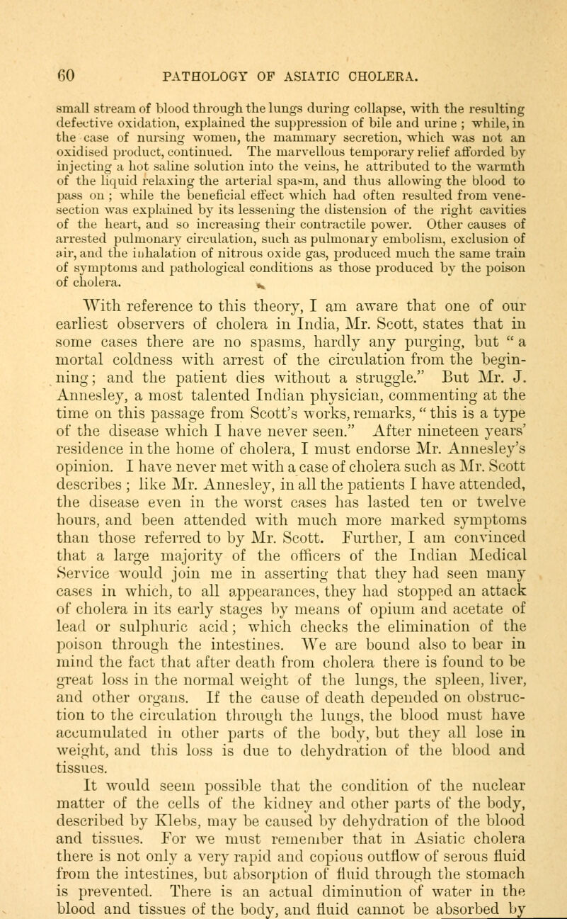 small stream of blood through the lungs during collapse, with the resulting defective oxidation, explained the suppression of bile and urine ; while, in the case of nursing women, the mammary secretion, which was not an oxidised product, continued. The marvellous temporary relief afforded by injecting a hot saline solution into the veins, he attributed to the warmth of the liquid relaxing the arterial spasm, and thus allowing the blood to pass on ; while the beneficial etfect which had often resulted from vene- section was explained by its lessening the distension of the right cavities of the heart, and so increasing their contractile power. Other causes of arrested pulmonary circulation, such as pulmonary embolism, exclusion of air, and the inhalation of nitrous oxide gas, produced much the same train of symptoms and pathological conditions as those produced by the poison of cholera. »^ With reference to this theory, I am aware that one of our earliest observers of cholera in India, Mr. Scott, states that in some cases there are no spasms, hardly any purging, but  a mortal coldness with arrest of the circulation from the begin- ning; and the patient dies without a struggle. But Mr. J. Annesley, a most talented Indian physician, commenting at the time on this passage from Scott's works, remarks, this is a type of the disease which I have never seen. After nineteen years' residence in the home of cholera, I must endorse Mr. Annesle3^'s opinion. I have never met with a case of cholera such as Mr. Scott describes ; like Mr. Annesley, in all the patients I have attended, the disease even in the worst cases has lasted ten or twelve hours, and been attended with much more marked symptoms than those referred to by Mr. Scott. Further, I am convinced that a large majority of the officers of the Indian Medical Service would join me in asserting that they had seen many cases in which, to all appearances, they had stopped an attack of cholera in its early stages by means of opium and acetate of lead or sulphuric acid; which checks the elimination of the poison through the intestines. We are bound also to bear in mind the fact that after death from cholera there is found to be great loss in the normal weight of the lungs, the spleen, liver, and other organs. If the cause of death depended on obstruc- tion to the circulation throuoh the lunos, the blood must have accumulated in other parts of the body, but they all lose in weight, and this loss is due to dehydration of the blood and tissues. It would seem possible that the condition of the nuclear matter of the cells of the kidney and other parts of the body, described by Klebs, may be caused by deliydration of the blood and tissues. For we must remember that in Asiatic cholera there is not only a very rapid and copious outflow of serous fluid from the intestines, but absorption of fluid through the stomach is prevented. There is an actual diminution of water in the blood and tissues of the body, and fluid cannot be absorbed by