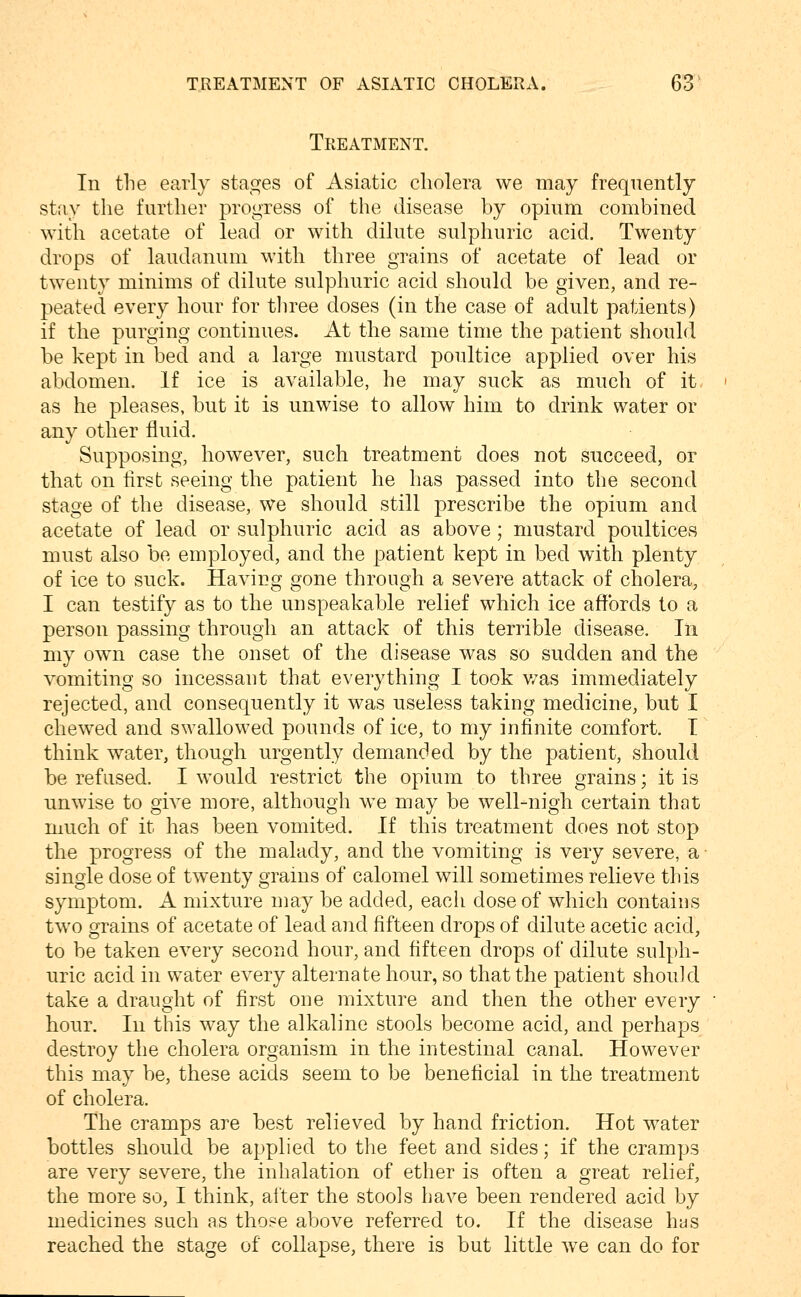 Treatment. In the early stages of Asiatic cholera we may frequently stay the further progress of the disease by opium combined with acetate of lead or with dilute sulphuric acid. Twenty drops of laudanum with three grains of acetate of lead or twenty minims of dilute sulphuric acid should be given, and re- peated every hour for tliree doses (in the case of adult patients) if the purging continues. At the same time the patient should be kept in bed and a large mustard poultice applied over his abdomen. If ice is available, he may suck as much of it as he pleases, but it is unwise to allow him to drink water or any other fluid. Supposing, however, such treatment does not succeed, or that on first seeing the patient he has passed into the second stage of the disease, we should still prescribe the opium and acetate of lead or sulphuric acid as above; mustard poultices must also be employed, and the patient kept in bed with plenty of ice to suck. Having gone through a severe attack of cholera, I can testify as to the unspeakable relief which ice affords to a person passing through an attack of this terrible disease. In my own case the onset of the disease was so sudden and the vomiting so incessant that everything I took v/as immediately rejected, and consequently it was useless taking medicine, but I chewed and swallowed pounds of ice, to my infinite comfort. I think water, though urgently demanded by the patient, should be refused. I would restrict the opium to three grains; it is ■unwise to give more, although we may be well-nigh certain that much of it has been vomited. If this treatment does not stop tlie progress of the malady, and the vomiting is very severe, a single dose of twenty grains of calomel will sometimes relieve this symptom. A mixture may be added, eacli dose of which contains two grains of acetate of lead aiid fifteen drops of dilute acetic acid, to be taken every second hour, and fifteen drops of dilute sulph- uric acid in water every alternate hour, so that the patient should take a draught of first one mixture and then the other every hour. In this way the alkaline stools become acid, and perhaps destroy the cholera organism in the intestinal canal. However this may be, these acids seem to be beneficial in the treatment of cholera. The cramps are best relieved by hand friction. Hot water bottles should be applied to the feet and sides; if the cramps are very severe, the inhalation of ether is often a great relief, the more so, I think, after the stools have been rendered acid by medicines such as those above referred to. If the disease has reached the stage of collapse, there is but little we can do for