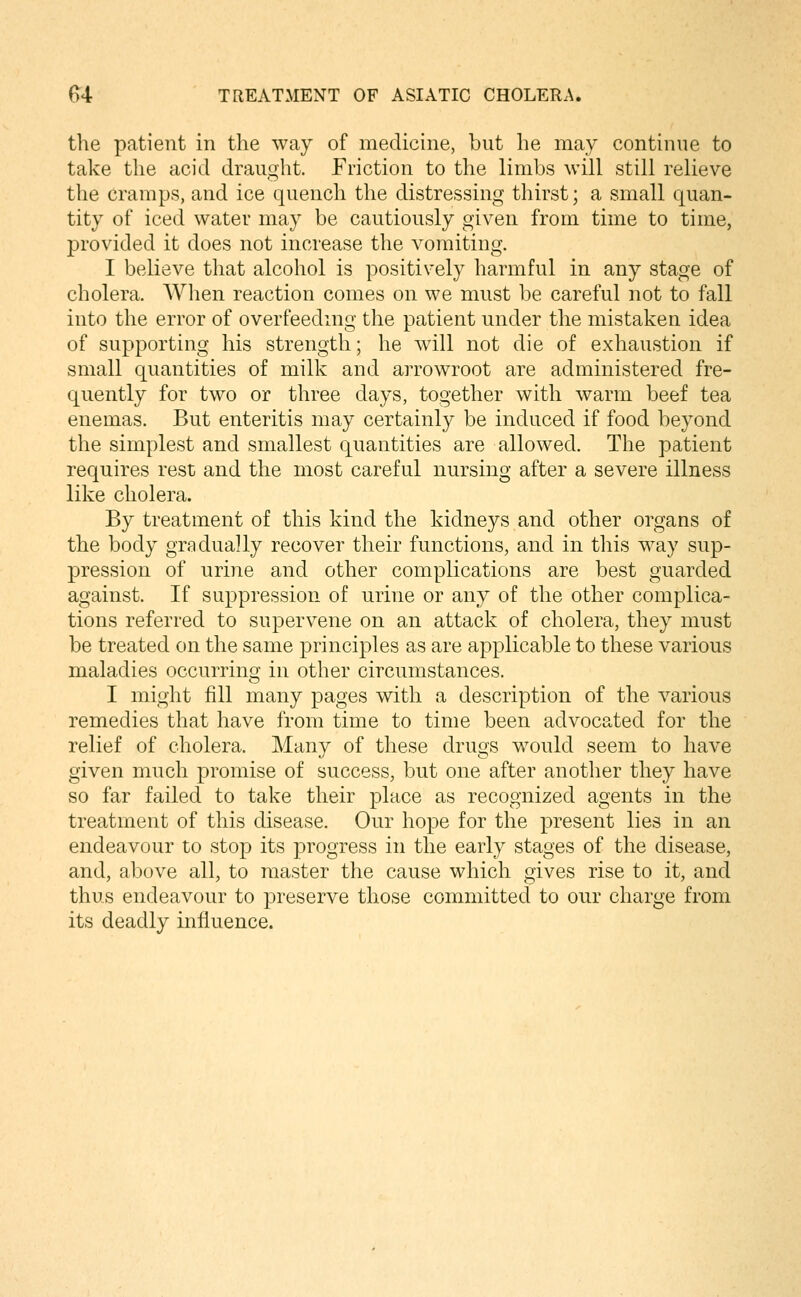 the patient in the way of medicine, but he may continue to take the acid draught. Friction to the limbs will still relieve the Cramps, and ice quench the distressing thirst; a small quan- tity of iced water may be cautiously given from time to time, provided it does not increase the vomiting. I believe that alcohol is positively harmful in any stage of cholera. AVhen reaction comes on we must be careful not to fall into the error of overfeeding the patient under the mistaken idea of supporting his strength; he will not die of exhaustion if small quantities of milk and arrowroot are administered fre- quently for two or three days, together with warm beef tea enemas. But enteritis may certainly be induced if food beyond the simplest and smallest quantities are allowed. The patient requires rest and the most careful nursing after a severe illness like cholera. By treatment of this kind the kidneys and other organs of the body gradually recover their functions, and in this way sup- pression of urine and other complications are best guarded against. If suppression of urine or any of the other complica- tions referred to supervene on an attack of cholera, they must be treated on the same principles as are applicable to these various maladies occurring in other circumstances. I might fill many pages with a description of the various remedies that have from time to time been advocated for the relief of cholera. Many of these drugs would seem to have given much promise of success, but one after another they have so far failed to take their place as recognized agents in the treatment of this disease. Our hope for the present lies in an endeavour to stop its progress in the early stages of the disease, and, above all, to master the cause which gives rise to it, and thus endeavour to preserve those committed to our charge from its deadly influence.