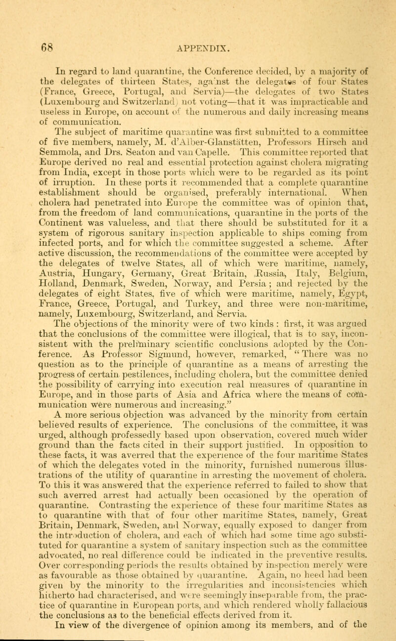 In regard to land quarantine, the Conference decided, by a majority of the delegates of tiiirteeu States, aga'.nst the delegates of four States (France, Greece, Portugal, and Servia)—the delegates of two States (Luxembourg and Switzerland, not voting—that it was impracticable and useless in Euroj^e, on account v' the numerous and daily increasing means of communication. The subject of maritime quai antine was first submitted to a committee of five members, namely, M. d'Alber-Glanstatten, Professors Hirsch and Semmola, and Drs. Seaton and van Capelle. This committee reported that Europe derived no real and essential protection against cholera migrating from India, except in those ports which were to be regarded as its point of irruption. In these ports it recommended that a complete quarantine establishment should be organised, preferably international. When cholera had penetrated into Europe the committee was of opinion that, from the freedom of land communications, quarantine in the ports of the Continent was valueless, and that there should be substituted for it a system of rigorous sanitary inspection applicable to ships coming from infected ports, and for which the committee suggested a scheme. After active discussion, the recommendations of the committee were accepted by the delegates of twelve States, all of which were maritime, namely, Austria, Hungary, Germany, Great Britain, Eussia, Italy, Belgium, Holland, Denmark, Sweden, Norway, and Persia ; and rejected by the delegates of eight States, five of which were maritime, namely, Egypt, France, Greece, Portugal, and Turkey, and three were non-maritime, namely, Luxembourg, Switzerland, and Servia. The objections of the minority were of two kinds : first, it was argaed that the conclusions of the committee were illogical, that is to say, incon- sistent with the prelilninary scientific conclusions adopted by the Con- ference. As Professor Sigmund, however, remarked,  There was no question as to the principle of quarantine as a means of arresting the proijress of certain pestilences, including cholera, but the committee denied the possibility of carrying into execution real measures of cpiarantine in Europe, and in those parts of Asia and Africa where the means of coiii- munication w6re numerous and increasing. A more serious objection was advanced by the minority from certain believed results of experience. The conclusions of the committee, it was urged, although professedly based upon observation, covered much wider ground than the facts cited in their support justified. In opposition to these facts, it was averred that the experience of the four maritime States of which the delegates voted in the minority, furnished numerous illus- trations of the utility of quarantine in arresting the movement of cholera. To this it was answered that the experience referred to failed to show tliat such averred arrest had actually been occasioned by the operation of quarantine. Contrasting the experience of these four maritime States as to quarantine with that of four other maritime States, namely. Great Britain, Denmark, Sweden, and Norway, equally exposed to danger from the introduction of cholera, and each of which had some time ago substi- tuted for quarantine a system of sanitary inspection such as the committee advocated, no real difierence could be indicated in the preventive results. Over corresponding periods the results obtained by inspection merely were as favourable as those obtained by «iuaiantine. Again, no heed had been given by the minority to the irregularities and inconsistencies which hicherto had characterised, and wfre seemingly inseparable from, the prac- tice of quarantine in Kuropean ports, and which rendered wholly fallacious the conclusions as to the beneficial effects derived from it. In view of the divergence of opinion among its members, and of the