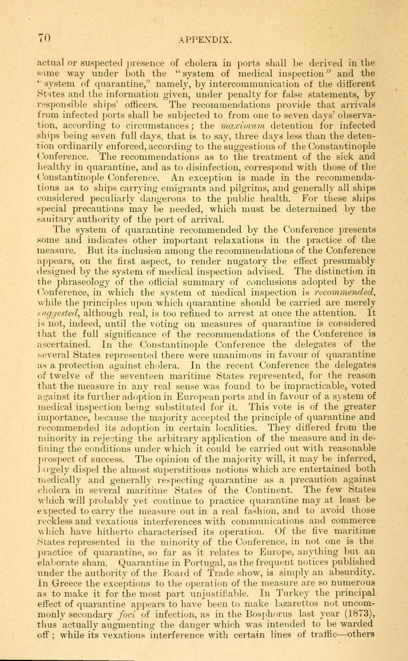 actual or suspected inesence of cholera iu ports shall be derived in the same way under both the  system of medical inspection and the 'system of quarantine, namely, by intercommunication of the ditferent St'ites and the information given, under penalty for false statements, by responsible ships' otiicers. The recommendations provide that arrivals from infected ports shall be subjected to from one to seven days' observa- tion, according to circumstances; the maxiimim detention for infected ships being seven full days, that is to say, three days less than the deten- tion ordinarily enforced, according to the suggestions of the Constantinople ('onference. The recommendations as to the treatment of the sick and healthy in quarantine, and as to disinfection, correspond with those of the (Constantinople Conference. An exception is made in the recommenda- tions as to ships carrying emigrants and pilgrims, and generally all ships considered peculiarly dangerous to the public health. For these ships special precautions may be needed, which must be determined by the sanitary authority of the port of arrival. The system of quarantine recommended by the Conference presents some and indicates other important relaxations in the practice of the measure. But its inclusion among the recommendations of the Conference appears, on the first aspect, to render nugatory the effect presumably designed by the system of medical inspection advised. The distinction in the phraseology of the oliicial summary of conclusions adopted by the (Conference, in which the system ot medical inspection is recommended, >\hile the principles upon which quarantine should be carried are merely i^nggested, although real, is too refined to arrest at once the attention. It is not, indeed, until the voting on measures of quarantine is considered that the full significance of the recommendations of the Conference is ascertained. In the Constantinople Conference the delegates of the several States represented there were unanimous in favour of quarantine as a protection against cholera. In the recent Conference the delegates of twelve of the seventeen maritime States represented, for the reason that the measure in any real sense was found to be impracticable, voted ngainst its further adoption in European ports and in favour of a system of medical inspection being substituted for it. This vote is of the greater importance, because the majority accepted the principle of quarantine and recommended its adoption in certain localities. They diflered from the minority in rejecting the arbitrary application of the measure and in de- fining the conditions under which it could be carried out with reasonable ])rospect of success. The opinion of the majority will, it may be inferred, 11 rgely dispel the almost superstitious notions which are entertained both medically and generally respecting quarantine as a precaution against cholera in several maritime States of the Continent. The few States A\liich will probably yet continue to practice quarantine may at least be expected to carry the measure out in a real fashion, and to avoid those rec-kless and vexatious interferences with communications and commerce which have hitherto characterised its operation. Of the five maritime States represented in the minority.of the Conference, in not one is the ])ractice of quarantine, so far as it relates to Europe, anything but an elaborate sham. Quarantine in Portugal, as the frequent notices published nnder the authority of the Boatd of Trade show, is simply an absurdity. In Greece the exceptions to the operation of the measure are so numerous as to make it for the most part unjnstiliable. In Turkey the principal effect of quarantine appears to have been to make lazarettos not uncom- monly secondary foci of infection, as in the Bosphorus last year (1873), thus actually augmenting the danger which was intended to be warded off; w^hile its vexatious interference with certain lines of traffic—others