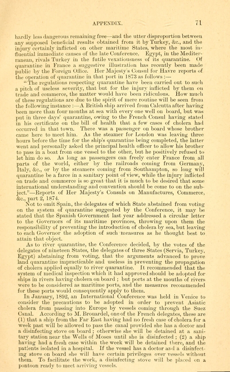 hardly less dangerous remaining free—and the utter disproiDortion between any supposed beneticial residts obtained from it by Turkey, &c,, and the injury cei-tainly inflicted on other maritime States, where the most in- fluential immediate causes of the late Conference. Egypt, in the Mediter- ranean, rivals Turkey in the futile vexatiousness of its quarantine. Of quarantine in France a suggestive illustration has recently been made public by the Foreign Oflice. Her Majesty's Consul for Havre reports of the operation of quarantine in that port in 1873 as follows :—  The regulations respecting quarantine have been carried out to such a pitch of useless severity, that but for the injury inflicted by them ou trade and commerce, the matter would have been ridiculous. How much of these regulations are due to the spirit of mere routine will be seen from the foUow-ing instance :—A British ship arrived from Calcutta after having been more than four months at sea with every one well on board, but was put in three days' quarantine, owing to the French Consul having stated in his certificate on the bill of health that a few cases of cholera had occurred in that town. There was a passenger on board whose brother came here to meet him. As the steamer for London was leaving three hours before the time for the ship's quarantine being completed, the latter went and personally asked the principal health officer to allow his brother to pass in a boat from one vessel to the other, but he positively refused to let him do so. As long as passengers can freely enter France from all parts of the world, either by the railroads coming from Germany, Italy, &c., or by the steamers coming from Southampton, so long will quarantine be a farce in a sanitary point of view, while the injury inflicted on trade and commerce is so great that it is much to be desired that some international understanding and convention should be come to on the sub- ject.—Eeports of Her Majesty's Consuls on Manufactures, Commerce, &c., part 2, 1874 ^ Not to omit Spain, the delegates of which State abstained from voting on the system of quarantine suggested by the Conference, it may be stated that the Spanish Government last year addressed a circular letter to the Governors of its maritime provinces, throwing upon them the responsibility of preventing the introduction of cholera by sea, but leaving to each Governor the adoption of such measures as he thought best to attain that object. As to river quarantine, the Conference decided, by the votes of the delegates of nineteen States, the delegates of three States (Servia, Turkey, Egypt) abstaining from voting, that the arguments advanced to prove land quarantine impracticable and useless in preventing the propagation of cholera applied equally to river quarantine. It recommended that the system of medical inspection which it had approved should be adopted for ships in rivers having cholera onboard ; but ports at the mouths of rivers were to be considered as maritime ports, and the measures recommended for these ports would consequently apply to them. In January, 1892, an International Conference was held in Venice to consider the precautions to be adopted in order to prevent Asiatic cholera from passing into Europe by vessels coming through the Suez Canal. According to M. Brouardel, one of the French delegates, these are (1) that a ship from the Far East having had no fresh case of cholera for a week past will be allowed to pass the canal provided she has a doctor and a disinfecting stove on board ; otherwise she will be detained at a sani- tary station near the Wells of Moses until she is disinfected ; (2) a ship having had a fresh case within the week will be detained tliere, and the patients isolated in a hospital. If the vessel has a doctor and a disinfect- ing stove on board she will have certain privileges over vessels without them. To facilitate the work, a disinfecting stove will be placed on a pontoon ready to meet arriving vessels.