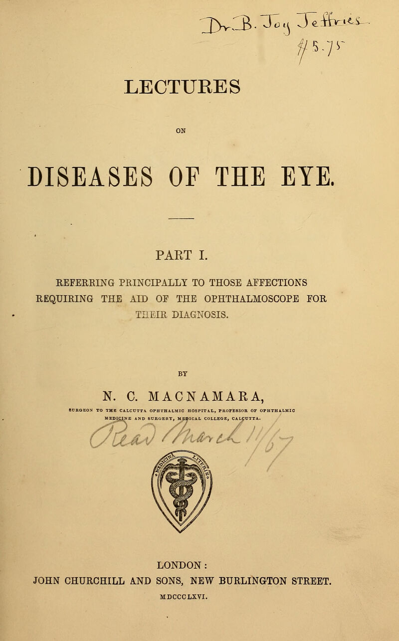 3>v3-^4 Je&aii- 5-7 LECTURES DISEASES OF THE EYE. PART I. REFERRING PRINCIPALLY TO THOSE AFFECTIONS REQUIRING THE AID OF THE OPHTHALMOSCOPE FOR THEIR DIAGNOSIS. N. C. MACNAMARA, N TO THE CALCUTTA OPHTHALMIC HOSPITAL, PROFESSOR OP 03 MEDICINE AND SURGERY, MEDICAL COLLEGE, CALCUTTA. LONDON: JOHN CHURCHILL AND SONS, NEW BURLINGTON STREET. MDCCCLXVI.