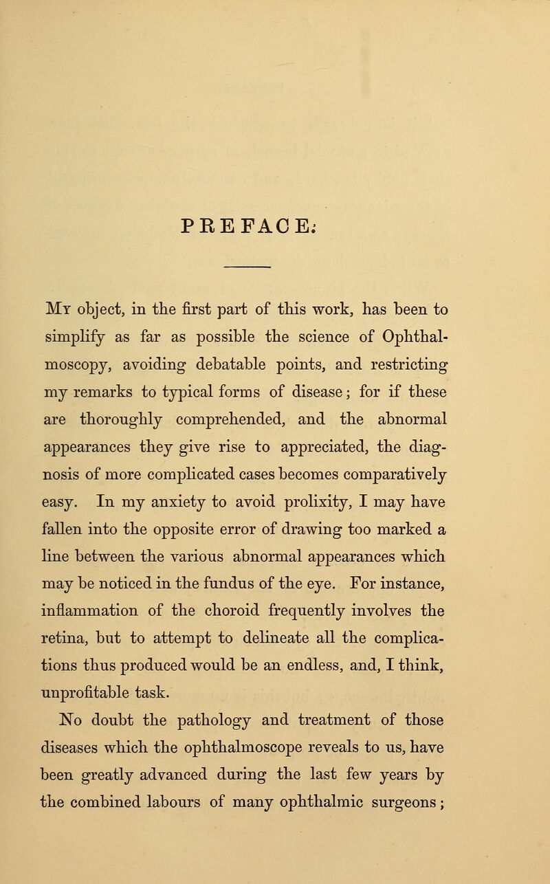 PREFACE; My object, in the first part of this work, has been to simplify as far as possible the science of Ophthal- moscopy, avoiding debatable points, and restricting my remarks to typical forms of disease; for if these are thoroughly comprehended, and the abnormal appearances they give rise to appreciated, the diag- nosis of more complicated cases becomes comparatively easy. In my anxiety to avoid prolixity, I may have fallen into the opposite error of drawing too marked a line between the various abnormal appearances which may be noticed in the fundus of the eye. For instance, inflammation of the choroid frequently involves the retina, but to attempt to delineate all the complica- tions thus produced would be an endless, and, I think, unprofitable task. No doubt the pathology and treatment of those diseases which the ophthalmoscope reveals to us, have been greatly advanced during the last few years by the combined labours of many ophthalmic surgeons;
