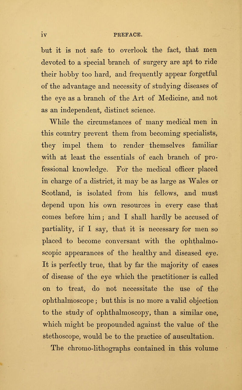 but it is not safe to overlook the fact, that men devoted to a special branch of surgery are apt to ride their hobby too hard, and frequently appear forgetful of the advantage and necessity of studying diseases of the eye as a branch of the Art of Medicine, and not as an independent, distinct science. While the circumstances of many medical men in this country prevent them from becoming specialists, they impel them to render themselves familiar with at least the essentials of each branch of pro- fessional knowledge. For the medical officer placed in charge of a district, it may be as large as Wales or Scotland, is isolated from his fellows, and must depend upon his own resources in every case that comes before him; and I shall hardly be accused of partiality, if I say, that it is necessary for men so placed to become conversant with the ophthalmo- scopic appearances of the healthy and diseased eye, It is perfectly true, that by far the majority of cases of disease of the eye which the practitioner is called on to treat, do not necessitate the use of the ophthalmoscope; but this is no more a valid objection to the study of ophthalmoscopy, than a similar one, which might be propounded against the value of the stethoscope, would be to the practice of auscultation. The chromo-lithographs contained in this volume