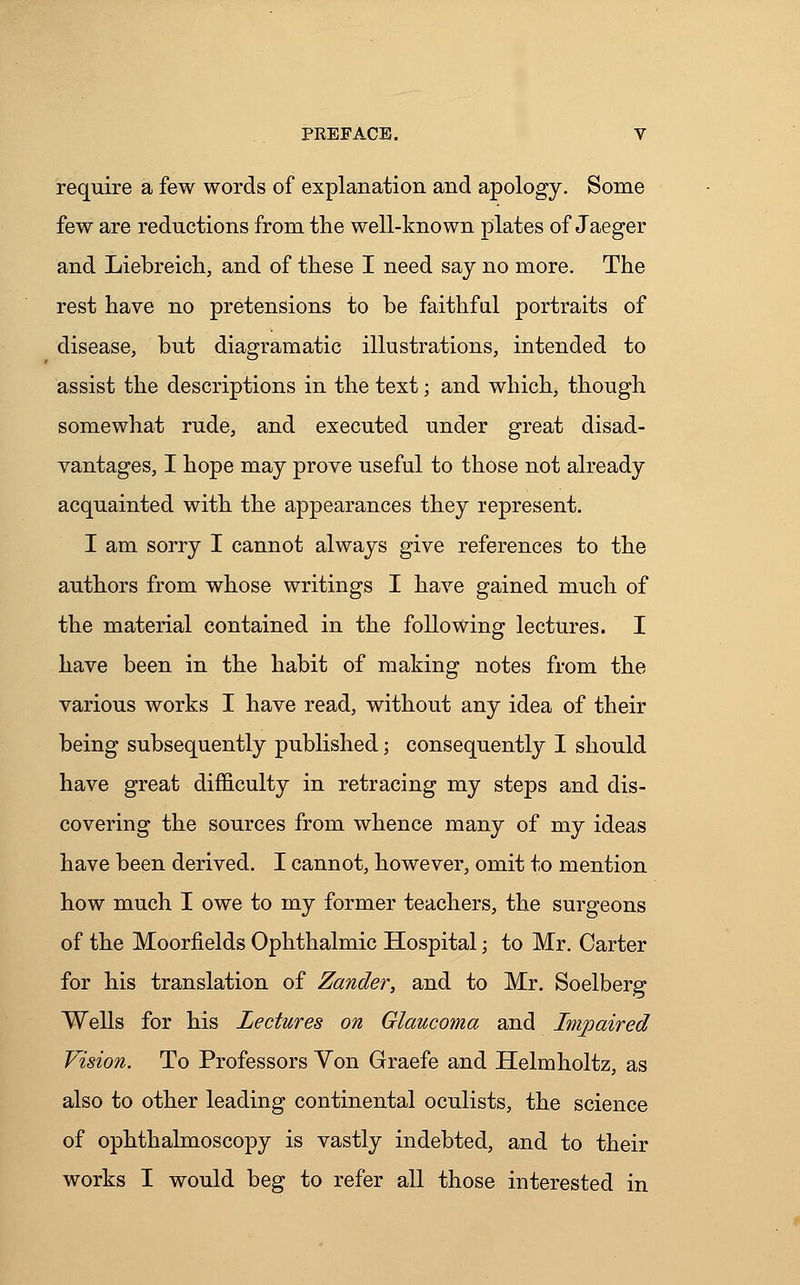 require a few words of explanation and apology. Some few are reductions from the well-known plates of Jaeger and Liebreich, and of these I need say no more. The rest have no pretensions to be faithful portraits of disease, but diagramatic illustrations, intended to assist the descriptions in the text; and which, though somewhat rude, and executed under great disad- vantages, I hope may prove useful to those not already acquainted with the appearances they represent. I am sorry I cannot always give references to the authors from whose writings I have gained much of the material contained in the following lectures. I have been in the habit of making notes from the various works I have read, without any idea of their being subsequently published; consequently I should have great difficulty in retracing my steps and dis- covering the sources from whence many of my ideas have been derived. I cannot, however, omit to mention how much I owe to my former teachers, the surgeons of the Moorfields Ophthalmic Hospital; to Mr. Carter for his translation of Zander, and to Mr. Soelberg Wells for his Lectures on Glaucoma and Impaired Vision. To Professors Yon Graefe and Helmholtz, as also to other leading continental oculists, the science of ophthalmoscopy is vastly indebted, and to their works I would beg to refer all those interested in