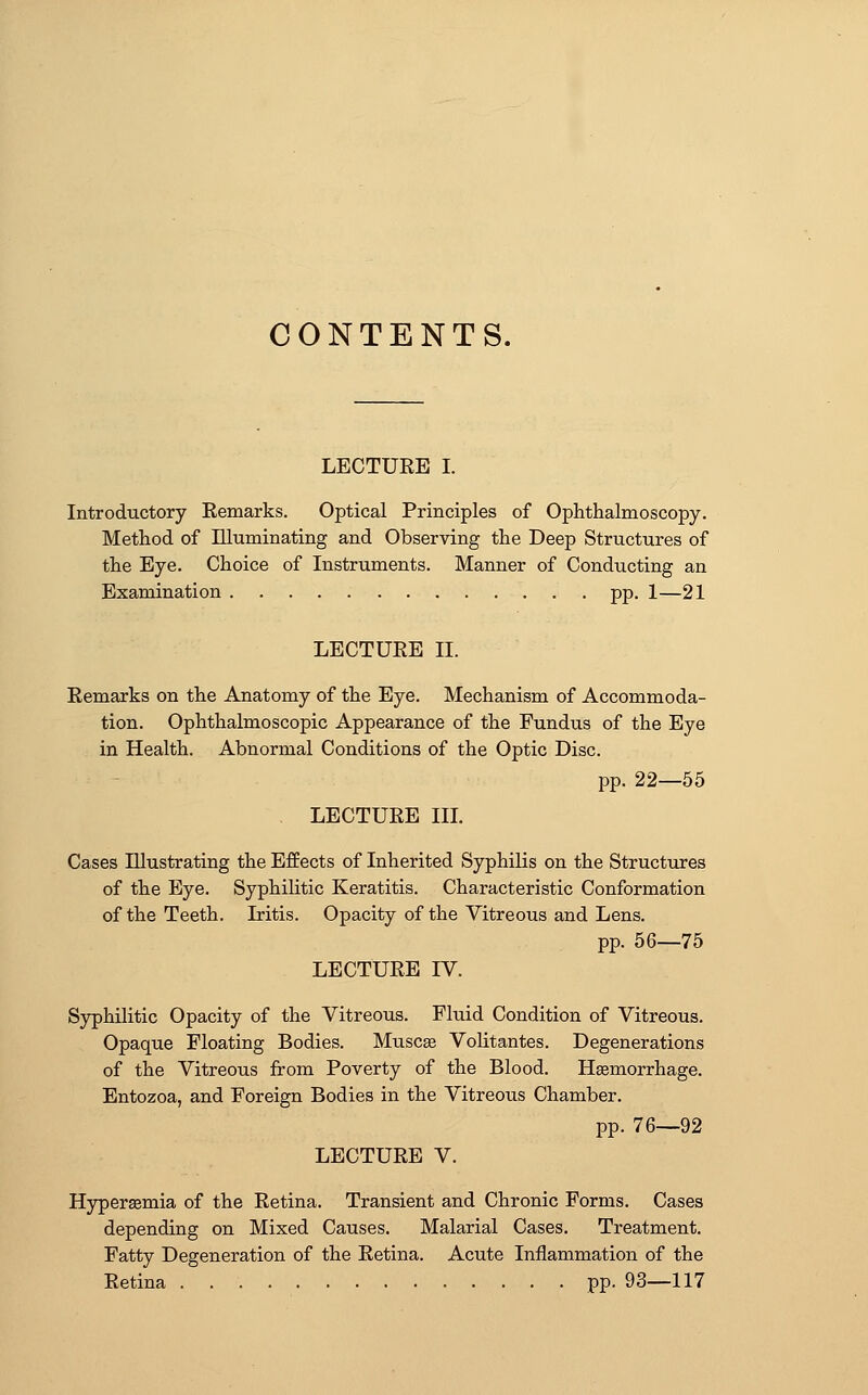 CONTENTS. LECTURE I. Introductory Remarks. Optical Principles of Ophthalmoscopy. Method of Illuminating and Observing the Deep Structures of the Eye. Choice of Instruments. Manner of Conducting an Examination pp. 1—21 LECTURE II. Remarks on the Anatomy of the Eye. Mechanism of Accommoda- tion. Ophthalmoscopic Appearance of the Fundus of the Eye in Health. Abnormal Conditions of the Optic Disc. pp. 22—55 LECTURE III. Cases Illustrating the Effects of Inherited Syphilis on the Structures of the Eye. Syphilitic Keratitis. Characteristic Conformation of the Teeth. Iritis. Opacity of the Vitreous and Lens. pp. 56—75 LECTURE IV. Syphilitic Opacity of the Vitreous. Fluid Condition of Vitreous. Opaque Floating Bodies. Muscge Volitantes. Degenerations of the Vitreous from Poverty of the Blood. Haemorrhage. Entozoa, and Foreign Bodies in the Vitreous Chamber. pp. 76—92 LECTURE V. Hyperemia of the Retina. Transient and Chronic Forms. Cases depending on Mixed Causes. Malarial Cases. Treatment. Fatty Degeneration of the Retina. Acute Inflammation of the Retina pp. 93—117