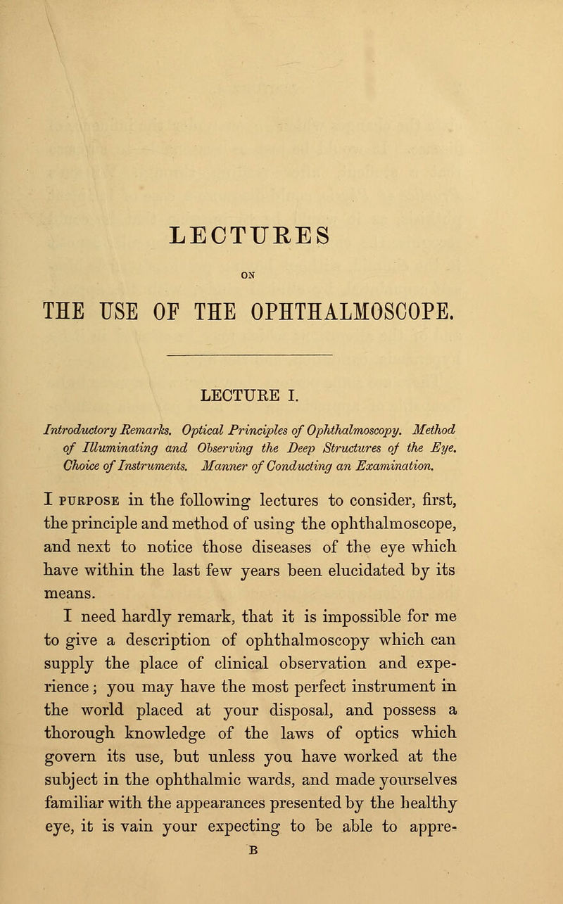 LECTURES ON THE USE OF THE OPHTHALMOSCOPE. LECTURE I. Introductory Remarks. Optical Principles of Ophthalmoscopy. Method of Illuminating and Observing the Deep Structures of the Eye. Choice of Instruments. Manner of Conducting an Examination. I purpose in the following lectures to consider, first, the principle and method of using the ophthalmoscope, and next to notice those diseases of the eye which have within the last few years been elucidated by its means. I need hardly remark, that it is impossible for me to give a description of ophthalmoscopy which can supply the place of clinical observation and expe- rience ; you may have the most perfect instrument in the world placed at your disposal, and possess a thorough knowledge of the laws of optics which govern its use, but unless you have worked at the subject in the ophthalmic wards, and made yourselves familiar with the appearances presented by the healthy eye, it is vain your expecting to be able to appre- B