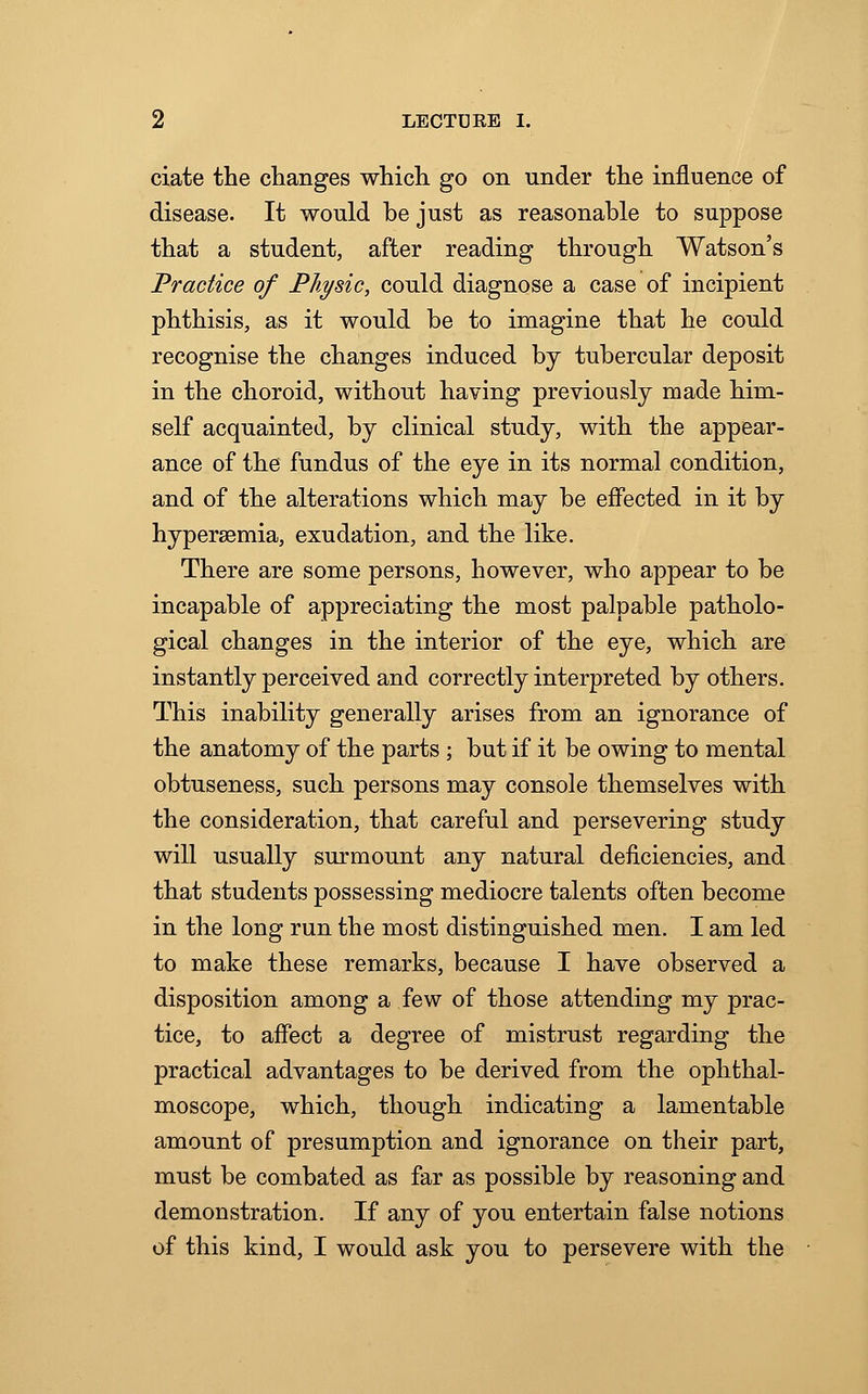 ciate the changes which go on under the influence of disease. It would be just as reasonable to suppose that a student, after reading through Watson's Practice of Physic, could diagnose a case of incipient phthisis, as it would be to imagine that he could recognise the changes induced by tubercular deposit in the choroid, without having previously made him- self acquainted, by clinical study, with the appear- ance of the fundus of the eye in its normal condition, and of the alterations which may be effected in it by hyperemia, exudation, and the like. There are some persons, however, who appear to be incapable of appreciating the most palpable patholo- gical changes in the interior of the eye, which are instantly perceived and correctly interpreted by others. This inability generally arises from an ignorance of the anatomy of the parts ; but if it be owing to mental obtuseness, such persons may console themselves with the consideration, that careful and persevering study will usually surmount any natural deficiencies, and that students possessing mediocre talents often become in the long run the most distinguished men. I am led to make these remarks, because I have observed a disposition among a few of those attending my prac- tice, to affect a degree of mistrust regarding the practical advantages to be derived from the ophthal- moscope, which, though indicating a lamentable amount of presumption and ignorance on their part, must be combated as far as possible by reasoning and demonstration. If any of you entertain false notions of this kind, I would ask you to persevere with the