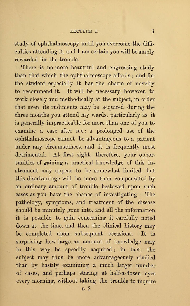 study of ophthalmoscopy until you overcome the diffi- culties attending it, and I am certain you will be amply rewarded for the trouble. There is no more beautiful and engrossing study than that which the ophthalmoscope affords; and for the student especially it has the charm of novelty to recommend it. It will be necessary, however, to work closely and methodically at the subject, in order that even its rudiments may be acquired during the three mouths you attend my wards, particularly as it is generally impracticable for more than one of you to examine a case after me: a prolonged use of the ophthalmoscope cannot be advantageous to a patient under any circumstances, and it is frequently most detrimental. At first sight, therefore, your oppor- tunities of gaining a practical knowledge of this in- strument may appear to be somewhat limited, but this disadvantage will be more than compensated by an ordinary amount of trouble bestowed upon such cases as you have the chance of investigating. The pathology, symptoms, and treatment of the disease should be minutely gone into, and all the information it is possible to gain concerning it carefully noted down at the time, and then the clinical history may be completed upon subsequent occasions. It is surprising how large an amount of knowledge may in this way be speedily acquired; in fact, the subject may thus be more advantageously studied than by hastily examining a much larger number of cases, and perhaps staring at half-a-dozen eyes every morning, without taking the trouble to inquire b 2