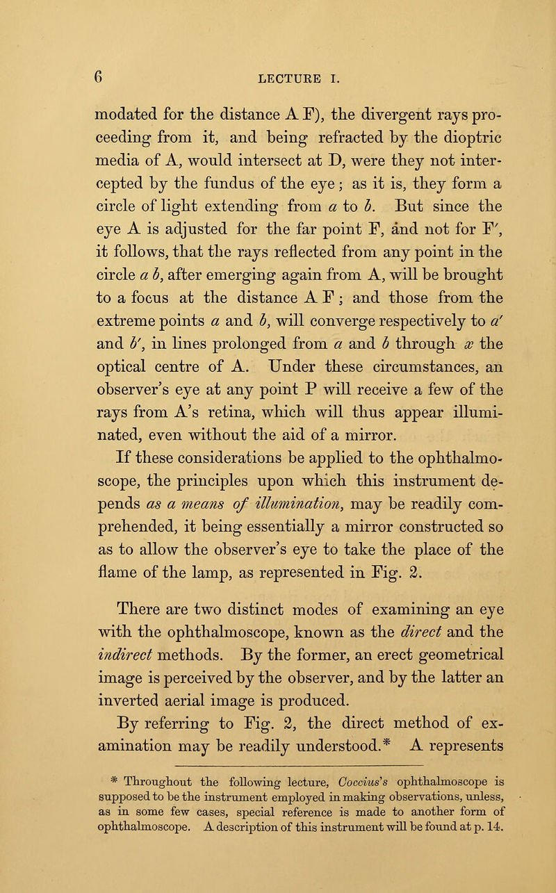 modated for the distance A F), the divergent rays pro- ceeding from it, and being refracted by the dioptric media of A, would intersect at D, were they not inter- cepted by the fundus of the eye; as it is, they form a circle of light extending from a to b. But since the eye A is adjusted for the far point F, and not for F', it follows, that the rays reflected from any point in the circle a b, after emerging again from A, will be brought to a focus at the distance A F; and those from the extreme points a and b, will converge respectively to a' and b', in lines prolonged from a and b through x the optical centre of A. Under these circumstances, an observer's eye at any point P will receive a few of the rays from A's retina, which will thus appear illumi- nated, even without the aid of a mirror. If these considerations be applied to the ophthalmo- scope, the principles upon which this instrument de- pends as a means of illumination, may be readily com- prehended, it being essentially a mirror constructed so as to allow the observer's eye to take the place of the flame of the lamp, as represented in Fig. 2. There are two distinct modes of examining an eye with the ophthalmoscope, known as the direct and the indirect methods. By the former, an erect geometrical image is perceived by the observer, and by the latter an inverted aerial image is produced. By referring to Fig. 2, the direct method of ex- amination may be readily understood.* A represents * Throughout the following lecture, Coccius's ophthalmoscope is supposed to be the instrument employed in making observations, unless, as in some few cases, special reference is made to another form of ophthalmoscope. A description of this instrument will be found at p. 14.