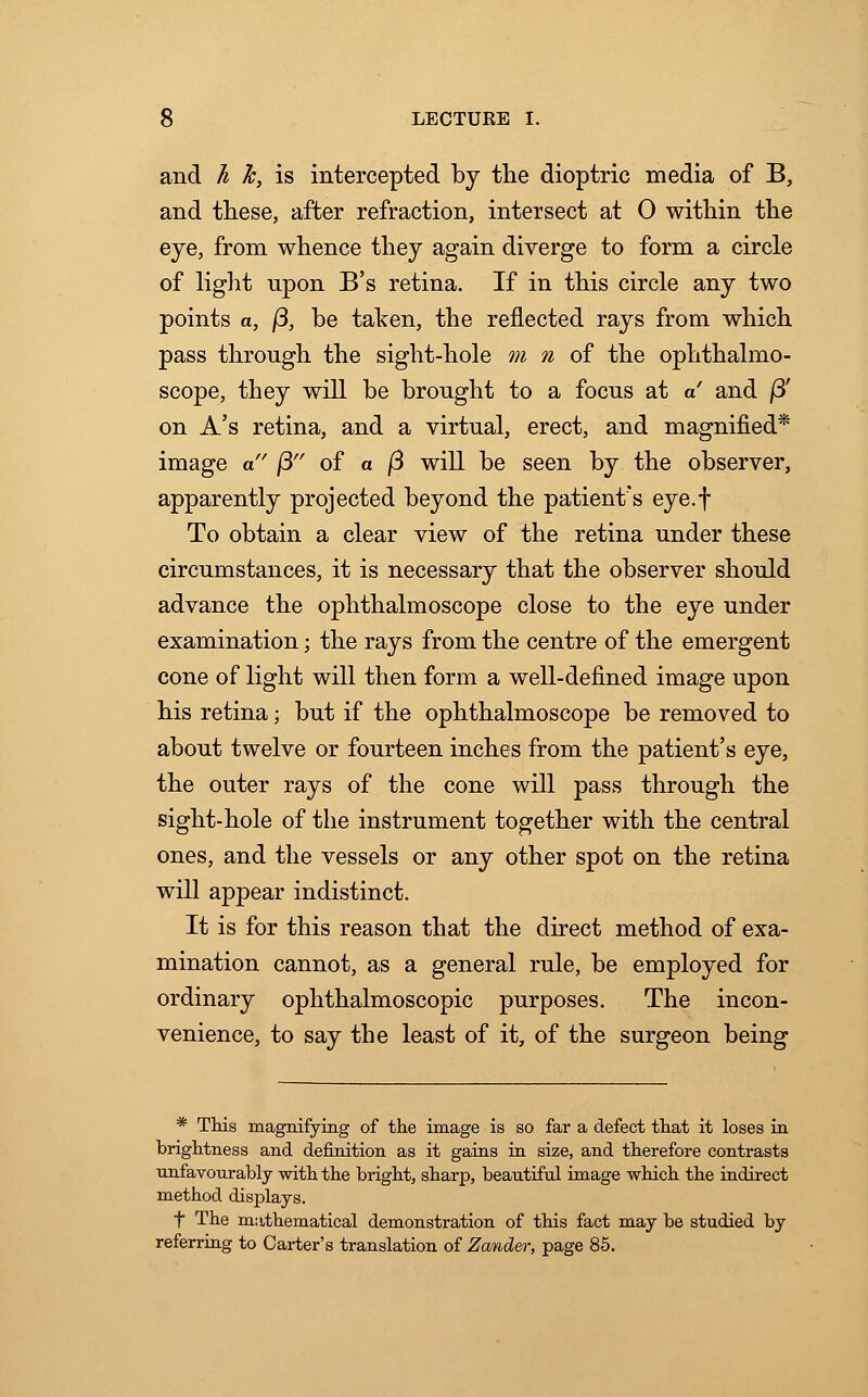 and h h, is intercepted by the dioptric media of B, and these, after refraction, intersect at 0 within the eye, from whence they again diverge to form a circle of light upon B's retina. If in this circle any two points a, /3, be taken, the reflected rays from which pass through the sight-hole m n of the ophthalmo- scope, they will be brought to a focus at a and /3' on A's retina, and a virtual, erect, and magnified* image a (3 of a fi will be seen by the observer, apparently projected beyond the patient's eye.f To obtain a clear view of the retina under these circumstances, it is necessary that the observer should advance the ophthalmoscope close to the eye under examination; the rays from the centre of the emergent cone of light will then form a well-defined image upon his retina; but if the ophthalmoscope be removed to about twelve or fourteen inches from the patient's eye, the outer rays of the cone will pass through the sight-hole of the instrument together with the central ones, and the vessels or any other spot on the retina will appear indistinct. It is for this reason that the direct method of exa- mination cannot, as a general rule, be employed for ordinary ophthalmoscopic purposes. The incon- venience, to say the least of it, of the surgeon being * This magnifying of the image is so far a defect that it loses in brightness and definition as it gains in size, and therefore contrasts unfavourably with the bright, sharp, beautiful image which the indirect method displays. t The mathematical demonstration of this fact may be studied by referring to Carter's translation of Zander, page 85.