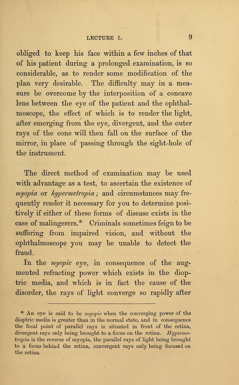 obliged to keep his face within a few inches of that of his patient during a prolonged examination, is so considerable, as to render some modification of the plan very desirable. The difficulty may in a mea- sure be overcome by the interposition of a concave lens between the eye of the patient and the ophthal- moscope, the effect of which is to render the light, after emerging from the eye, divergent, and the outer rays of the cone will then fall on the surface of the mirror, in place of passing through the sight-hole of the instrument. The direct method of examination may be used with advantage as a test, to ascertain the existence of myopia or hypermetropic/,; and circumstances may fre- quently render it necessary for you to determine posi- tively if either of these forms of disease exists in the case of malingerers.* Criminals sometimes feign to be suffering from impaired vision, and without the ophthalmoscope you may be unable to detect the fraud. In the myopic eye, in consequence of the aug- mented refracting power which exists in the diop- tric media, and which is in fact the cause of the disorder, the rays of light converge so rapidly after * An eye is said to be myopic when the converging power of the dioptric media is greater than in the normal state, and in consequence the focal point of parallel rays is situated in front of the retina, divergent rays only being brought to a focus on the retina. Hyperme- tropia is the reverse of myopia, the parallel rays of light being brought to a focus behind the retina, convergent rays only being focused on the retina.